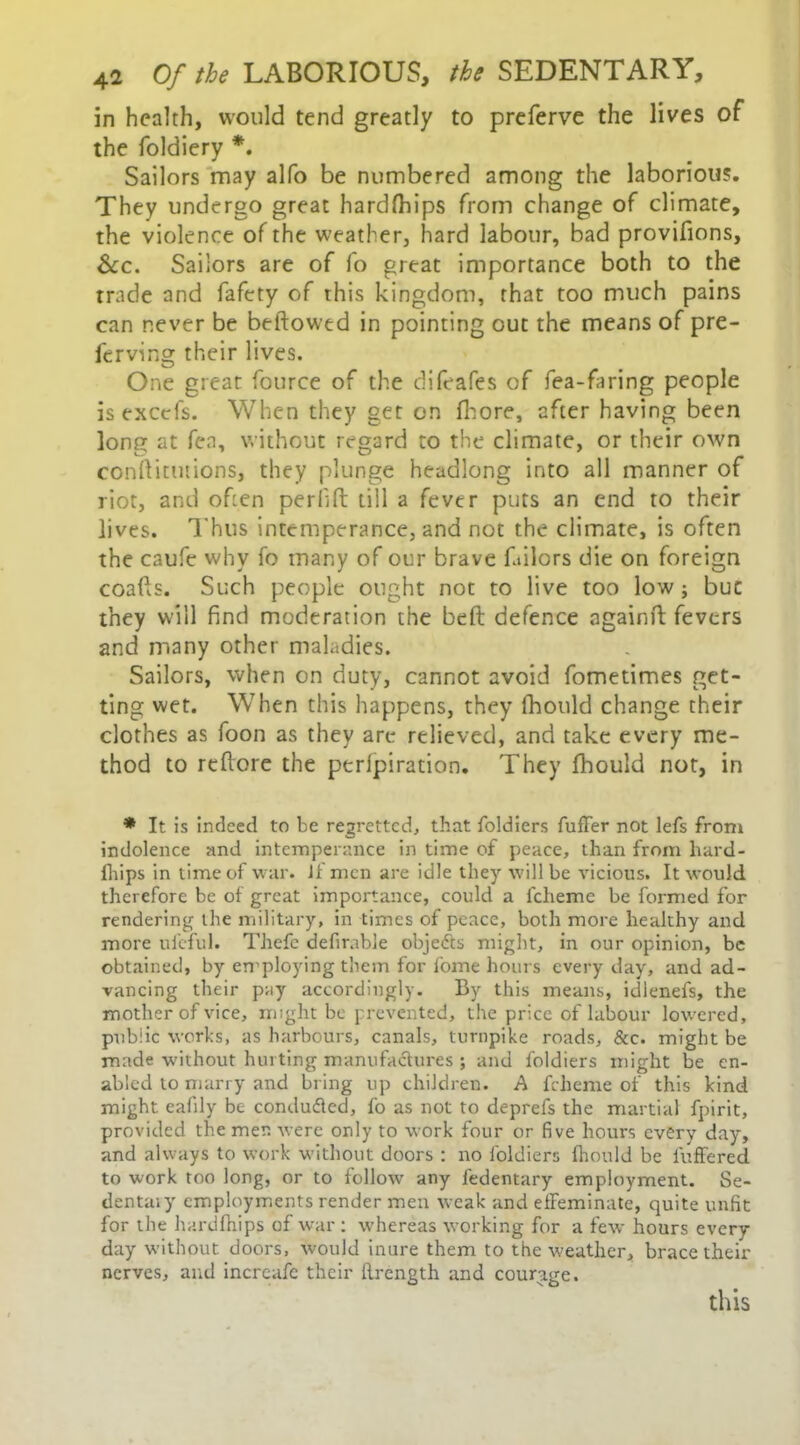 in health, would tend greatly to preferve the lives of the foldiery *. Sailors may alfo be numbered among the laborious. They undergo great hardfhips from change of climate, the violence of the weather, hard labour, bad provifions. See. Sailors are of fo great importance both to the trade and fafety of this kingdom, that too much pains can never be beftowed in pointing out the means of pre- ferving their lives. One great fource of the difeafes of fea-faring people is excels. When they get on flaore, after having been long at fen, without regard to the climate, or their own conftitutions, they plunge headlong into all manner of riot, and often peril ft till a fever puts an end to their lives. Thus intemperance, and not the climate, is often the caufe why fo many of our brave bailors die on foreign coafis. Such people ought not to live too low; but they will find moderation the belt defence againft fevers and many other maladies. Sailors, when on duty, cannot avoid fometimes get- ting wet. When this happens, they fhould change their clothes as foon as they are relieved, and take every me- thod to reftore the perlpiration. They fhould not, in * It is indeed to be regretted, that foldiers buffer not lefs from indolence and intemperance in time of peace, than from hard* fhips in time of war. Jf men are idle they will be vicious. It would therefore be of great importance, could a fcheme be formed for rendering the military, in times of peace, both more healthy and more uleful. Thefc defirable objedts might, in our opinion, be obtained, by employing them for fome hours every day, and ad- vancing their pay accordingly. By this means, idlenefs, the mother of vice, might be prevented, the price of labour lowered, public works, as harbours, canals, turnpike roads. See. might be made without hurting manufactures ; and foldiers might be en- abled to marry and bring up children. A fcheme of this kind might eafily be condu&ed, fo as not to deprefs the martial fpirit, provided the men were only to work four or five hours every day, and always to work without doors : no foldiers fhould be buffered to work too long, or to follow' any ledentary employment. Se- dentaiy employments render men weak and effeminate, quite unfit for the hardfhips of war: whereas working for a few hours every day without doors, would inure them to the weather, brace their nerves, and incrcafe their ffrength and courage. this