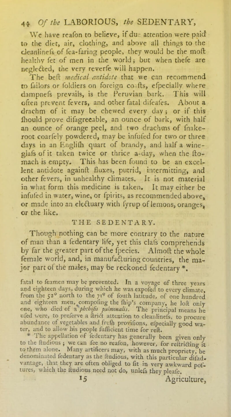 We have reafon to believe, if du attention were paid to the diet, air, clothing, and above all things to the deanlinefii of fea-faring people, they would be the mod; healthy fet of men in the world ; but when thefe are neglected, the very reverfe will happen. The beft medical antidote that we can recommend to Tailors or foldiers on foreign co ils, efpecially where dampnefs prevails, is the Peruvian bark. This will often prevent fevers, and other fatal difeafes. About a drachm of it may be chewed every day ; or if this ihould prove difagreeable, an ounce of bark, with half an ounce of orange peel, and two drachms of fnake- root coarfely powdered, may be infufed for two or three days in an Englifh quart of brandy, and half a winc- giafsofit taken twice or thrice a-day, when the lto- mach is empty. This has been found to be an excel- lent antidote againft fluxes, putrid, intermitting, and other fevers, in unhealthy climates. It is not material in what form this medicine is taken. It may either be infufed in water, wine, or fpirits, as recommended above, or made into an elt&uary with fyrup of lemons, oranges, or the like. THE SEDENTARY. Though nothing can be more contrary to the nature of man than a fedentary life, yet this clafs comprehends by far the greater part of the fpecies. Almoft the whole female world, and, in manufacturing countries, the ma- jor part o( the males, may be reckoned fedentary *. fatal to feamcn may be prevented. In a voyage of three years and eighteen days, during which he was expofed to every climate, from the 520 north to the 71° of fouth latitude, of one hundred and eighteen men, ^compofing the (hip’s company, he loft only one, who died of a phtbifis pulmonalis. The principal means he ufed were, to preferve a ft rift attention t.o cleanlinefs, to procure abundance of vegetables and frefl> provifions, eipecially good wa- ter, and to allow his people fufficient time for reft. * The appellation of fedentary has generally been given only to the ftudious ; we can fee no reafon, however, for reltriding it to them alone. Many artificers may, with as much propriety, be denominated fedentary as the ftudious, with this particular difad- vantage, that they are often obliged to fit in very awkward poi- tures, which the ftudious need not do, unlefs they pleafe. *5 Agriculture,