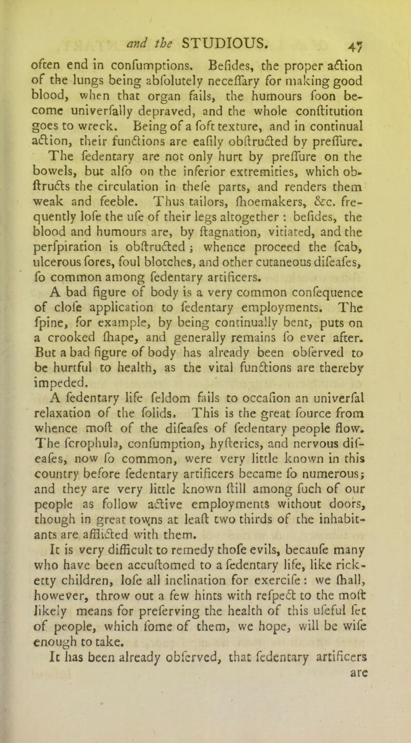 often end in confumptions. Befides, the proper a£lion of the lungs being abfolutely neceffary for making good blood, when that organ fails, the humours foon be- come univerfally depraved, and the whole conftitution goes to wreck. Being of a foft texture, and in continual aiftion, their fun&ions are eafily obftruffed by preffure. The fedentary are not only hurt by preffure on the bowels, but alfo on the inferior extremities, which ob- ftrufts the circulation in thefe parts, and renders them weak and feeble. Thus tailors, fhoemakers, &c. fre- quently lofe the ufe of their legs altogether : befides, the blood and humours are, by ftagnation, vitiated, and the perfpiration is obftrufted ; whence proceed the fcab, ulcerous fores, foul blotches, and other cutaneous difeafes, fo common among fedentary artificers. A bad figure of body is a very common confequence of clofe application to fedentary employments. The fpine, for example, by being continually bent, puts on a crooked fhape, and generally remains fo ever after. But a bad figure of body has already been obferved to be hurtful to health, as the vital functions are thereby impeded. A fedentary life feldom fails to occafion an univerfal relaxation of the folids. This is the great fource from whence moft of the difeafes of fedentary people flow. The fcrophula, confumption, hyfterics, and nervous dif- eafes, now fo common, were very little known in this country before fedentary artificers became fo numerous; and they are very little known Hill among fuch of our people as follow active employments without doors, though in great tovyns at lead: two thirds of the inhabit- ants are afflicted with them. It is very difficult to remedy thofe evils, becaufe many who have been accuftomed to a fedentary life, like rick- etty children, lofe all inclination for exercife: we (hall, however, throw out a few hints with refpecft to the moft likely means for preferving the health of this ufeful let of people, which fome of them, we hope, will be wife enough to take. It has been already obferved, that fedentary artificers are