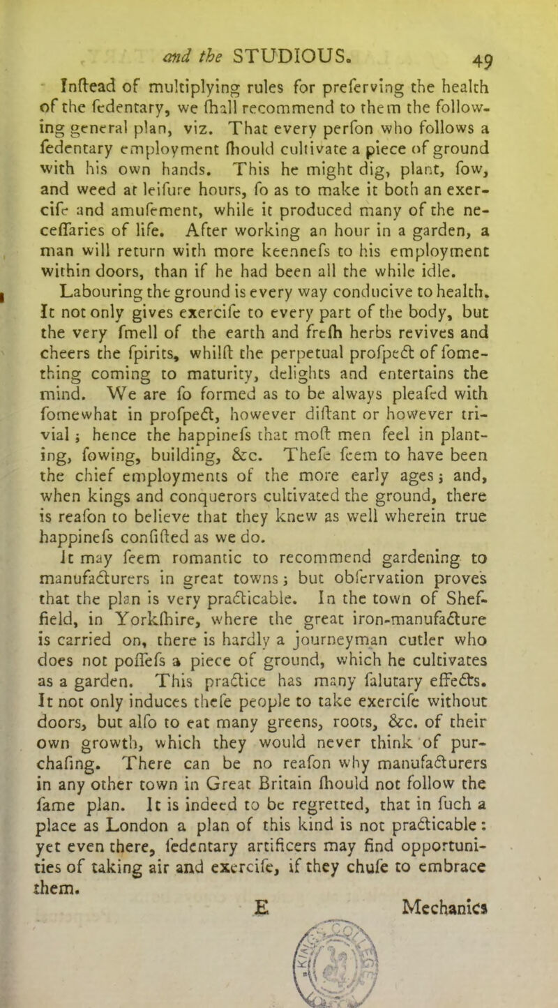 Indead of multiplying rules for preferving the health of the fedentary, we (hall recommend to them the follow- ing general plan, viz. That every perfon who follows a fedentary employment fhould cultivate a piece of ground with his own hands. This he might dig, plant, fow, and weed at leifure hours, fo as to make it both an exer- cife and amufement, while it produced many of the ne- cefiaries of life. After working an hour in a garden, a man will return with more keennefs to his employment within doors, than if he had been all the while idle. Labouring the ground is every way conducive to health. It not only gives exercife to every part of the body, but the very fmell of the earth and frefh herbs revives and cheers the fpirits, whilfb the perpetual profpeCt of lome- thing coming to maturity, delights and entertains the mind. We are fo formed as to be always pleafed with fomewhat in profpeCt, however didant or however tri- vial j hence the happinefs that mod men feel in plant- ing, fowing, building, &c. Thefe feem to have been the chief employments of the more early ages \ and, when kings and conquerors cultivated the ground, there is reafon to believe that they knew as well wherein true happinefs confided as we do. it may feem romantic to recommend gardening to manufacturers in great towns; but obfervation proves that the plan is very practicable. In the town of Shef- field, in Yorklhire, where the great iron-manufaCture is carried on, there is hardly a journeyman cutler who does not poflefs a piece of ground, which he cultivates as a garden. This practice has many falutary effeCts. It not only induces thefe people to take exercife without doors, buc alfo to eat many greens, roots, &c. of their own growth, which they would never think of pur- chafing. There can be no reafon why manufacturers in any other town in Great Britain fliould not follow the lame plan. It is indeed to be regretted, that in fuch a place as London a plan of this kind is not practicable: yet even there, fedentary artificers may find opportuni- ties of taking air and exercife, if they chufe to embrace them. E Mechanics