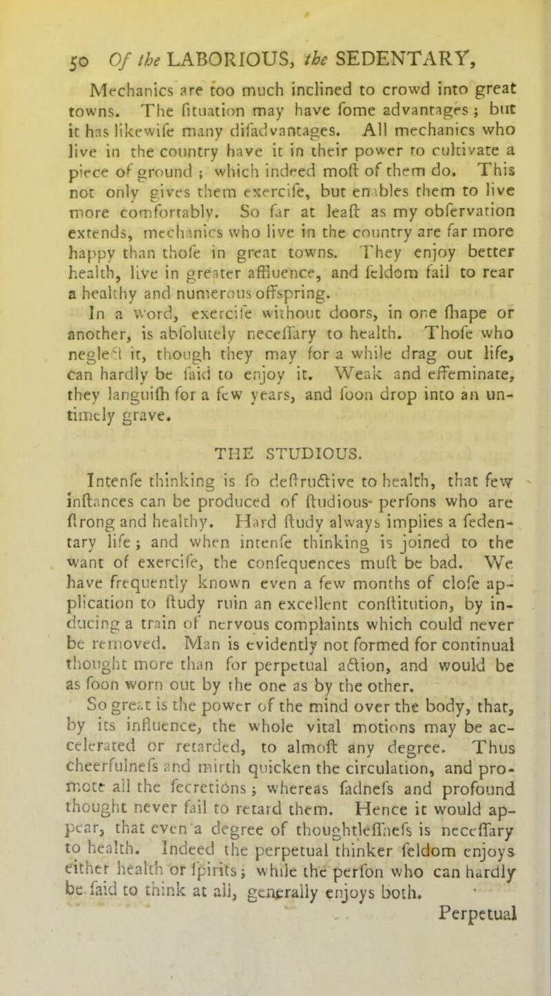 Mechanics are too much inclined to crowd into great towns. The fituation may have Tome advantages ; but it has likewife many difadvantages. All mechanics who live in the country have it in their power ro cultivate a piece of ground ; which indeed mod of them do. This not only gives them exercife, but enables them to live more comfortably. So far at lead as my obfervarion extends, mechanics who live in the country are far more happy than thole in great towns. They enjoy better health, live in greater affluence, and fcldom tail to rear a healthy and numerous offspring. In a word, exercife without doors, in one fhape or another, is abfolutely neceffary to health. Thole who negle't it, though they may for a while drag out life, can hardly be laid to enjoy it. Weak and effeminate, they languifh for a few years, and loon drop into an un- timely grave. THE STUDIOUS. Intenfe thinking is fo deffrndlive to health, that few inftances can be produced of ftudious- perfons who are flrong and healthy. Hard ftudy always implies a feden- tary life ; and when intenfe thinking is joined to the want of exercife, the confequences muff be bad. We have frequently known even a few months of clofe ap- plication to ftudy ruin an excellent conftitution, by in- ducing a train of nervous complaints which could never be removed. Man is evidently not formed for continual thought more than for perpetual adlion, and would be as foon worn out by the one as by the other. So great is the power of the mind over the body, that, by its influence, the whole vital motions may be ac- celerated or retarded, to almoft any degree. Thus cheerfulnefs and mirth quicken the circulation, and pro- mote all the fecretiOns; whereas fadnefs and profound thought never fail to retard them. Hence it would ap- pear, that even a degree of thoughtleflnefs is neceffary to health. Indeed the perpetual thinker feldom enjoys either health or fpirics; w hile the perfon who can hardly be laid to think at all, generally enjoys both. Perpetual