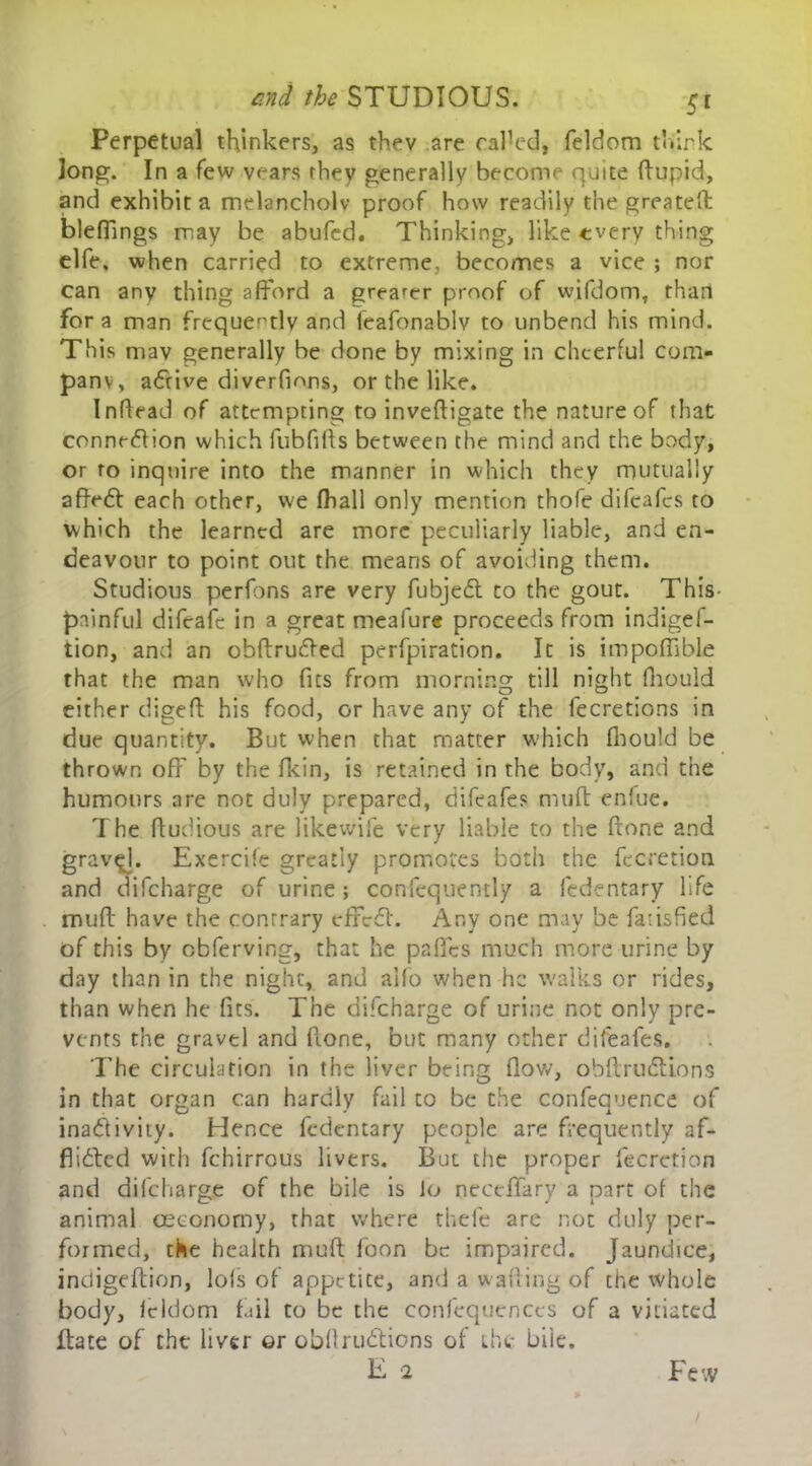 Perpetual thinkers, as thev are called, feldom think long. In a few vears they generally become quite ftupid, and exhibit a melancholy proof how readily the greateft: bleffings may be abufed. Thinking, like every thing elfe, when carried to extreme, becomes a vice ; nor can any thing afford a greater proof of wifdom, than for a man frequently and ieafonablv to unbend his mind. This may generally be done by mixing in cheerful com- pany, arrive diverfions, or the like. Inftead of attempting to inveftigate the nature of that connexion which fubfifts between the mind and the body, or to inquire into the manner in which they mutually affeCt each other, we (hall only mention thole difeafes to which the learned are more peculiarly liable, and en- deavour to point out the means of avoiding them. Studious perfons are very fubjefl to the gout. This- painful difcaie in a great meafure proceeds from indiges- tion, and an obftruCted perfpiration. It is impoffible that the man who fits from morning till night fhould either digeft his food, or have any of the fecretions in due quantity. But when that matter which fhould be thrown off by the fkin, is retained in the body, and the humours are not duly prepared, difeafes mu ft enfue. The ftudious are likewife very liable to the (tone and gravel. Exercife greatly promotes both the fecretion and difeharge of urine; consequently a Sedentary life muft have the contrary effect. Any one may be Satisfied of this by obferving, that he pa fifes much more urine by day than in the night, and alfo when he walks or rides, than when he fits. The difeharge of urine not only pre- vents the gravel and (tone, but many other difeafes. The circulation in the liver being flow, obftruCtions in that organ can hardly fail to be the confequence of inactivity. Hence fedentary people are frequently af- flicted with fchirrous livers. But the proper Secretion and difeharge of the bile is lo neceflfary a part of the animal ceeonomy, that where thefe are not duly per- formed, the health muft foon be impaired. Jaundice, indigeftion, Ids of appetite, and a wafting of the whole body, feldom fail to be the confequences of a vitiated itate of the liver or obftruCtions of the bile. E 2 Few