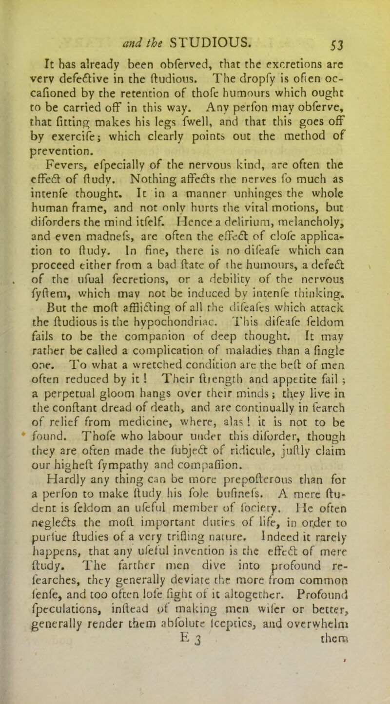 It has already been obferved, that the excretions are very defe&ive in the ftudious. The dropfy is often oc- cafioned by the retention of thofc humours which ought to be carried off in this way. Any perfon may obferve, that fitting makes his legs fwell, and that this goes off by exercifej which dearly points out the method of prevention. Fevers, efpecially of the nervous kind, are often the effedt of fludy. Nothing affedls the nerves fo much as intenfe thought. It in a manner unhinges the whole human frame, and not only hurts the vital motions, but diforders the mind itfelf. Hence a delirium, melancholy, and even madnefs, are often the effect of dole applica- tion to fludy. In fine, there is no difeafe which can proceed either from a bad ftate of the humours, a defeat of the ufual fecretions, or a debility of the nervous fyftem, which may not be induced by intenfe thinking. But the mod afflicting of all the difeafes which attack the ftudious is the hypochondriac. This difeafe leldom fails to be the companion of deep thought. It may rather be called a complication of maladies than a fingle one. To what a wretched condition are the belt of men often reduced by it I Their fbength and appetite fail ; a perpetual gloom hangs over their minds; they live in the conftant dread of death, and are continually in fearch of relief from medicine, where, alas ! it is not to be ' found. Thofe who labour under this diforder, though they are often made the fubjeCt of ridicule, juftly claim our higheft fympathy and companion. Hardly any thing can be more prepofterous than for a perfon to make lludy his foie bufinefs. A mere flu- dent is feldom an ufeful member of fociery. He often negleCts the moll important duties of life, in or.der to puriue ftudies of a very trifling nature. Indeed it rarely happens, that any ufeful invention is die effeCt of mere ftudy. The farther men dive into profound re- learches, they generally deviate the more from common fenfe, and too often lofe fight of it altogether. Profound (peculations, inllead of making men vvilcr or better, generally render them abfolute lcepcics, and overwhelm E 3 them