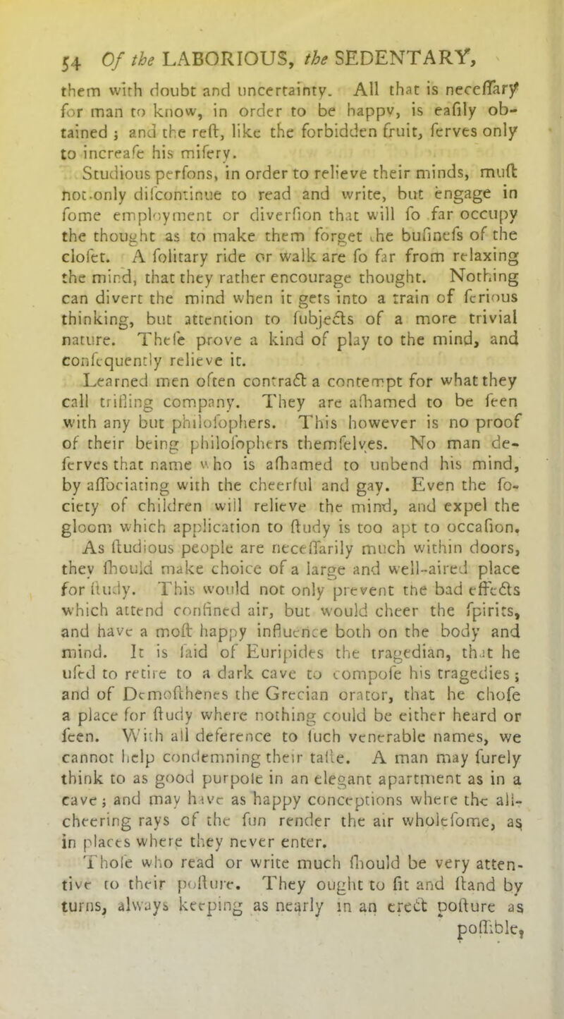 them wirh doubt and uncertainty. All that is neccffary for man to know, in order to be happv, is eafily ob- tained ; and the reft, like the forbidden fruit, ferves only to increafe his mifery. Studious perfons, in order to relieve their minds, mud not-only difcontinue to read and write, but engage in fome employment cr diverfion that will fo far occupy the thought as to make them forget vhe bufinefs of the cioiet. A folitary ride or walk are fo far from relaxing the mind, that they rather encourage thought. Nothing can divert the mind when it gets into a train of ferious thinking, but attention to lubjects of a more trivial nature. Thefe prove a kind of play to the mind, and confequemiy relieve it. Learned men often contraft a contempt for what they call trifling company. They are afhamed to be feen w'ith any but philofophers. This however is no proof of their being philofophers themfelves. No man de- ferves that name v ho is afhamed to unbend his mind, by aflfociating with the cheerful and gay. Even the fo- ciety of children will relieve the mind, and expel the gloom which application to ftudy is too apt to occafion. As ftudious people are neceflarily much within doors, they fhouid make choice of a large and well-aired place for ftudy. This would not only prevent tne bad effects which attend confined air, but would cheer the fpirits, and have a molt happy influence both on the body and mind. It is laid of Euripides the tragedian, that he ufed to retire to a dark cave to compofe his tragedies ; and of Dcmofthenes the Grecian orator, that he chofe a place for ftudy where nothing could be either heard or feen. With all deference to luch venerable names, we cannot help condemning their take. A man may furely think to as good purpole in an elegant apartment as in a cave; and may have as happy conceptions where the all- cheering rays of the fun render the air wholcfome, a§ in places where they never enter. Thole who read or write much fhouid be very atten- tive to their pollute. They ought to fit and (land by turns, always keeping as nearly in an erect pofture as poftible,