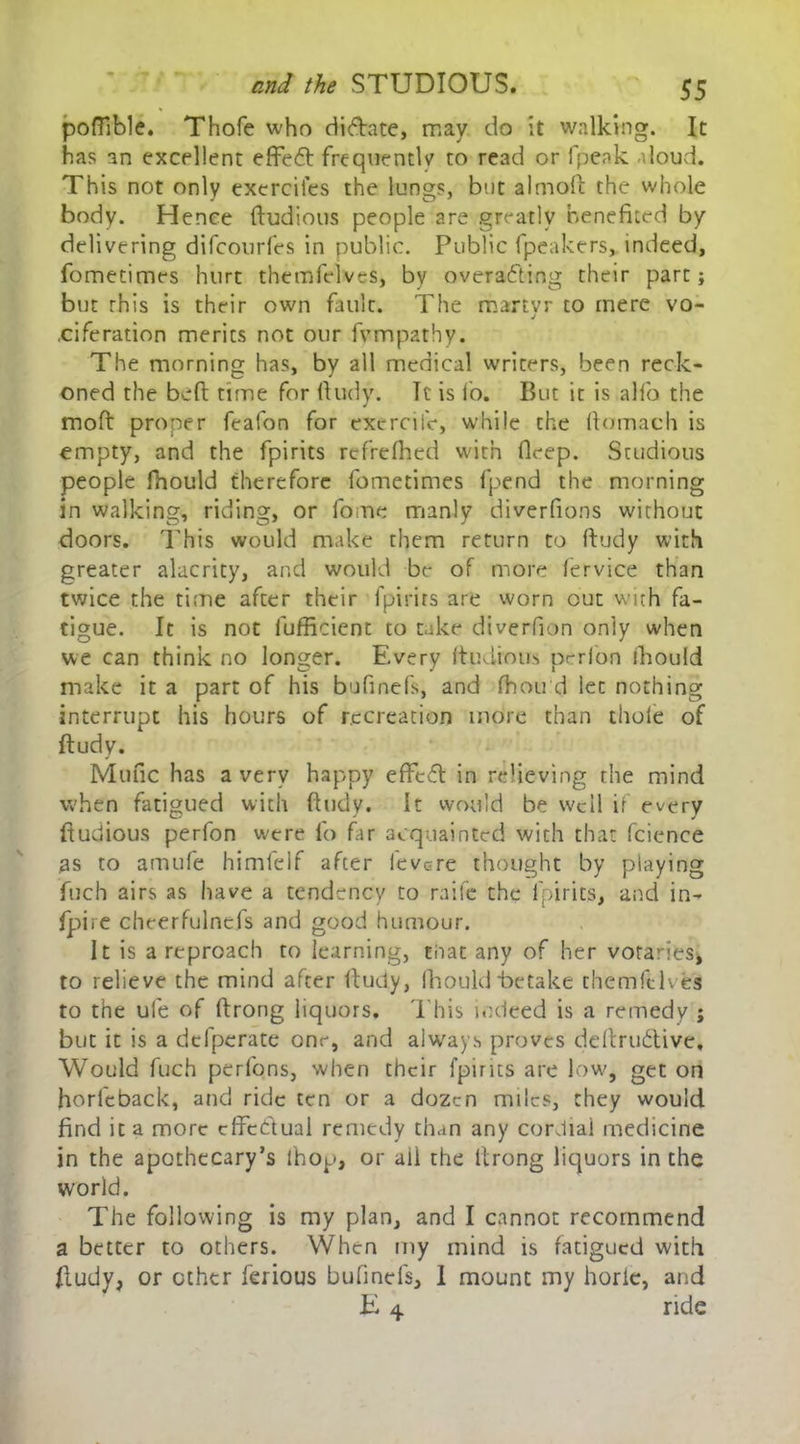 poffible. Thofe who riiftate, may do it walking. It has an excellent effedt frequently to read or fpeak aloud. This not only exercifes the lungs, but almoft the whole body. Hence ftudious people are greatly benefited by delivering difcourfes in public. Public fpeakers, indeed, fometimes hurt themfelves, by overacting their part; but this is their own fault. The martvr to mere vo- j .ciferation merits not our fvmpathy. The morning has, by all medical writers, been reck- oned the bed: time for ftudy. It is fo. But it is alfo the mod proper feafon for exerciiV, while the domach is empty, and the fpirits refreflied with deep. Studious people fhould therefore fometimes fpend the morning in walking, riding, or fome manly diverdons without doors. This would make them return to dudy with greater alacrity, and would be of more fervice than twice the time after their fpirits are worn cut with fa- tigue. It is not fufficient to take diverdon only when we can think no longer. Every ftudious perfon fhould make it a part of his bufinefs, and fhou'd let nothing interrupt his hours of recreation more than thofe of dudy. Mufic has a very happy effect in relieving the mind when fatigued with ftudy. It would be well if every ftudious perfon were fo far acquainted with that fcience as to amufe himfelf after ievere thought by playing fuch airs as have a tendency to raife the fpirits, and in- fpire cheerfulncfs and good humour. It is a reproach to learning, that any of her votaries* to relieve the mind after ftudy, fhould Retake themfelves to the ufe of ftrong liquors. This indeed is a remedy ; but it is a defperate one, and always proves deftrudtive. Would fuch perfons, when their [pints are low, get on horfeback, and ride ten or a dozen miles, they would find it a more cffe&ual remedy than any cordial medicine in the apothecary’s ihop, or ail the ftrong liquors in the world. The following is my plan, and I cannot recommend a better to others. When my mind is fatigued with ftudy, or other ferious bufinefs, 1 mount my horle, and .E 4 ride