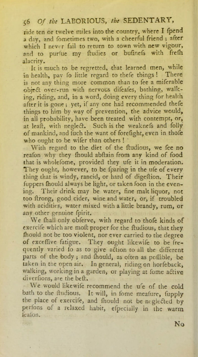 ride ten or twelve miles into the country, where I fpend a day, and fometimes two, with n cheerful friend ; after which I never fail to return to town with new vigour, and to purfue my ftudies or bufmefs with frefh alacrity. Ic is much to be regretted, that learned men, while in health, pay fo little regard to thefe things ! There is not any thing more common than to fee a miferablc o’ojtdt over-run with nervous difeales, bathing, walk- ing, riding, and, in a word, doing every thing for health after it is gone ; yet, if any one had recommended thefe things to him by way of prevention, the advice would, in all probability, have been treated with contempt, or, at leak, with negledh Such is the weaknefs and folly of mankind, and fuch the want of forefight, even in thofe who ought to be wifer than others ! With regard to the diet of the ftudious, we fee no reafon why they fhould abftain from any kind of food that is vvholefome, provided they ufe it in moderation. They ought, however, to be fparing in the ufe of every thing tkat is windy, rancid, or hard of digeftion. Their fuppers fhould always be light, or taken foon in the even- ing. Their drink may be water, fine malt liquor, not too ftrong, good cider, wine and water, or, if troubled with acidities, water mixed with a little brandy, rum, or any other genuine fpirit. We ihall only obferve, with regard to thofe kinds of exercife which are moft proper for the ftudious, that they fhould not be too violent, nor ever carried to the degree of exceffive fatigue. They ought likewife to be fre- quently varied fo as to give adtion to all the different parts of the body ; and fhould, as often as pcfiible, be taken in tne open air. In genera), riding on horfeback, walking, working in a garden, or playing at fume adtive diverfions, are the beft. We would likewife recommend the ure of the cold bath to the ftudious. It will, in lbme meafure, fupply the place of exercife, and fhould not be ntgiedted by perfons of a rtlaxed habit, efpccially in ihe warm lea Ion. No