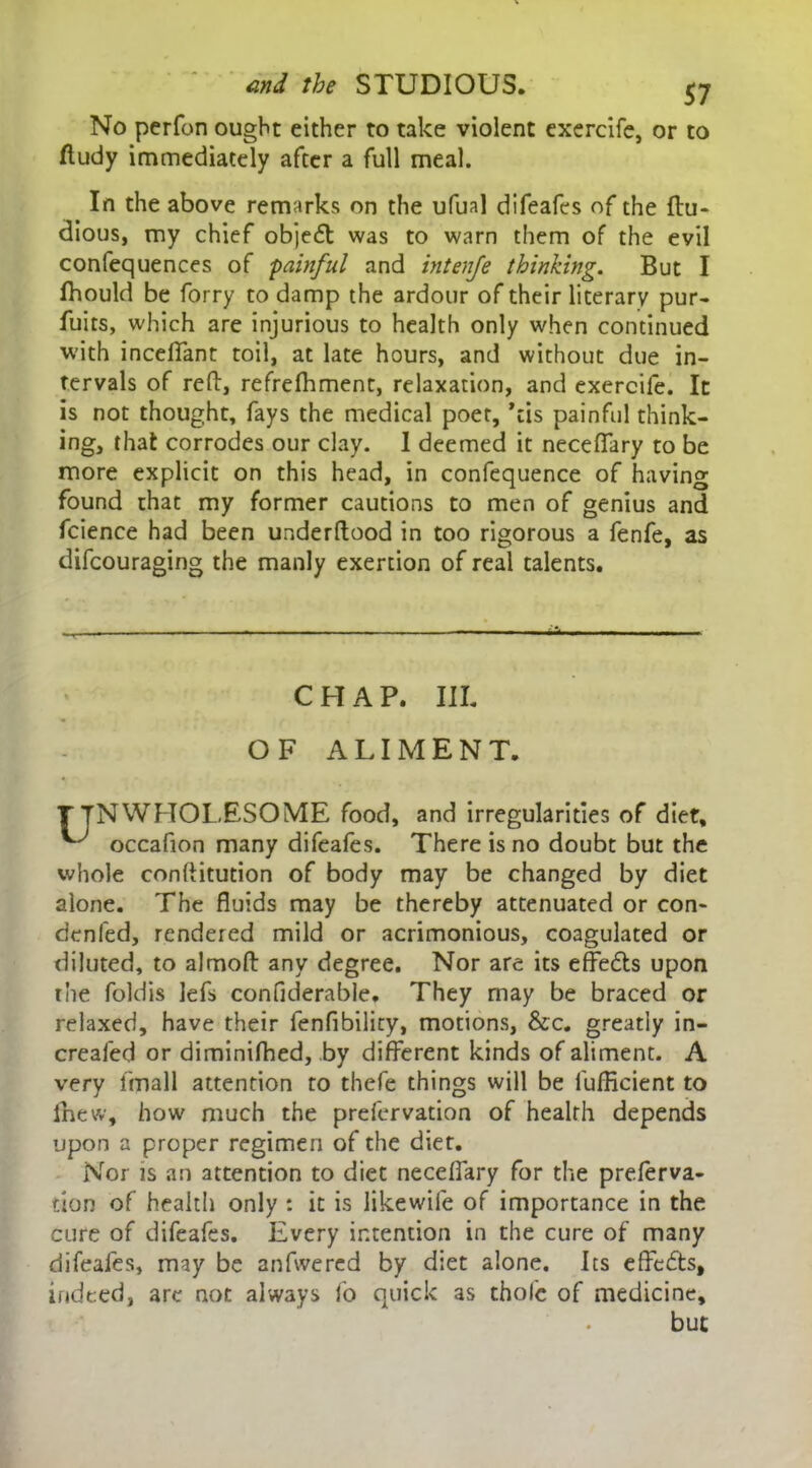 No perfon ought either to take violent exercife, or to ftudy immediately after a full meal. In the above remarks on the ufual difeafes of the ftu- dious, my chief objeft was to warn them of the evil confequences of painful and intenfe thinking. But I fhould be forry to damp the ardour of their literary pur- fuits, which are injurious to health only when continued with incelTant toil, at late hours, and without due in- tervals of reft, refrelhment, relaxation, and exercife. It is not thought, fays the medical poet, ’cis painful think- ing, that corrodes our clay. I deemed it necefTary to be more explicit on this head, in confequence of having found that my former cautions to men of genius and fcience had been underftood in too rigorous a fenfe, as difcouraging the manly exertion of real talents. ». ■■ ■ ■■ ■ . -■ - ... , - • ■ - ■ ■ i\ CHAP. III. OF ALIMENT. TTNWHOLESOME food, and irregularities of diet, ^ occafion many difeafes. There is no doubt but the whole conftitution of body may be changed by diet alone. The fluids may be thereby attenuated or con- denied, rendered mild or acrimonious, coagulated or diluted, to almoft any degree. Nor are its effefts upon the foldis lefs confiderable. They may be braced or relaxed, have their fenfibility, motions, &c. greatly in- crealed or diminifhed, by different kinds of aliment. A very fmall attention to thefe things will be lufllcient to inew, how much the prefervation of health depends upon a proper regimen of the diet. Nor is an attention to diet neceffary for the preferva- tion of health only : it is likewife of importance in the cure of difeafes. Every intention in the cure of many difeafes, may be anfwered by diet alone. Its effe&s, indeed, are not always fo quick as thole of medicine. but