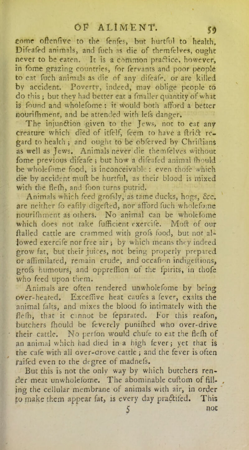 Come ofrenfive to the fenfcs, hut hurtful to health. Difeafed animals, and fuch as die of themfelves, ought never to be eaten. It is a common praflice, however, in fome grazing countries, for fervanrs and poor people to eat fuch animals as die of any difeafe, or are killed by accident. Povertv, indeed, may oblige people to do this ; but they had better eat a fmaller quantity of wh it is found and wholefome : it would both afford a better nourifhment, and be attended with lefs danger. The injunction given to the Jews, not to eat any creature which died of itfelf, feem to have a ftriCt re- gard to health ; and ought to be obferved by Chridians as well as Jews. Animals never die themfelves without fome previous difeafe ; but how a difeafed animal fhould be wholefome food, is inconceivable: even thole which die by accident muft be hurtful, as their blood is mixed with the firfh, and foon turns putrid. Animals which feed grofsly, as tame ducks, hogs, &c. are neither fo eafly digefted, nor afford fuch wholefome nourifhment as others. No animal can be wholefome which does not take fufficient rxercife. Moft of our flailed cattle are crammed with grofs food, but not al- lowed exercife nor free air ; by which means they indeed grow fat, but their juices, not being properly prepared or aflimilated, remain crude, and occafmn indigeltions, grofs humours, and oppreffion of the fpirits, in chofe who feed upon them. Animals are often rendered unwholefome by being over-heated. ExcefTive heat caufes a fever, exaits the animal fairs, and mixes the blood fo intimately with the fldh, that it c nnot be feparated. For this reafon, butchers fhould be feverdy punifhed who over-drive their cattle. No perfon would chufe to eat the flefh of an animal which had died in a high fever] yet that is the cafe with all over-arove cattle j and the fever is often raifed even to the degree of madnefs. But this is not the onlv way by which butchers ren- der meat unwholefome. The abominable cuffom of fill- , ing the cellular membrane of animals with air, in order to make them appear fat, is every day pra&ifed. This 5 noc