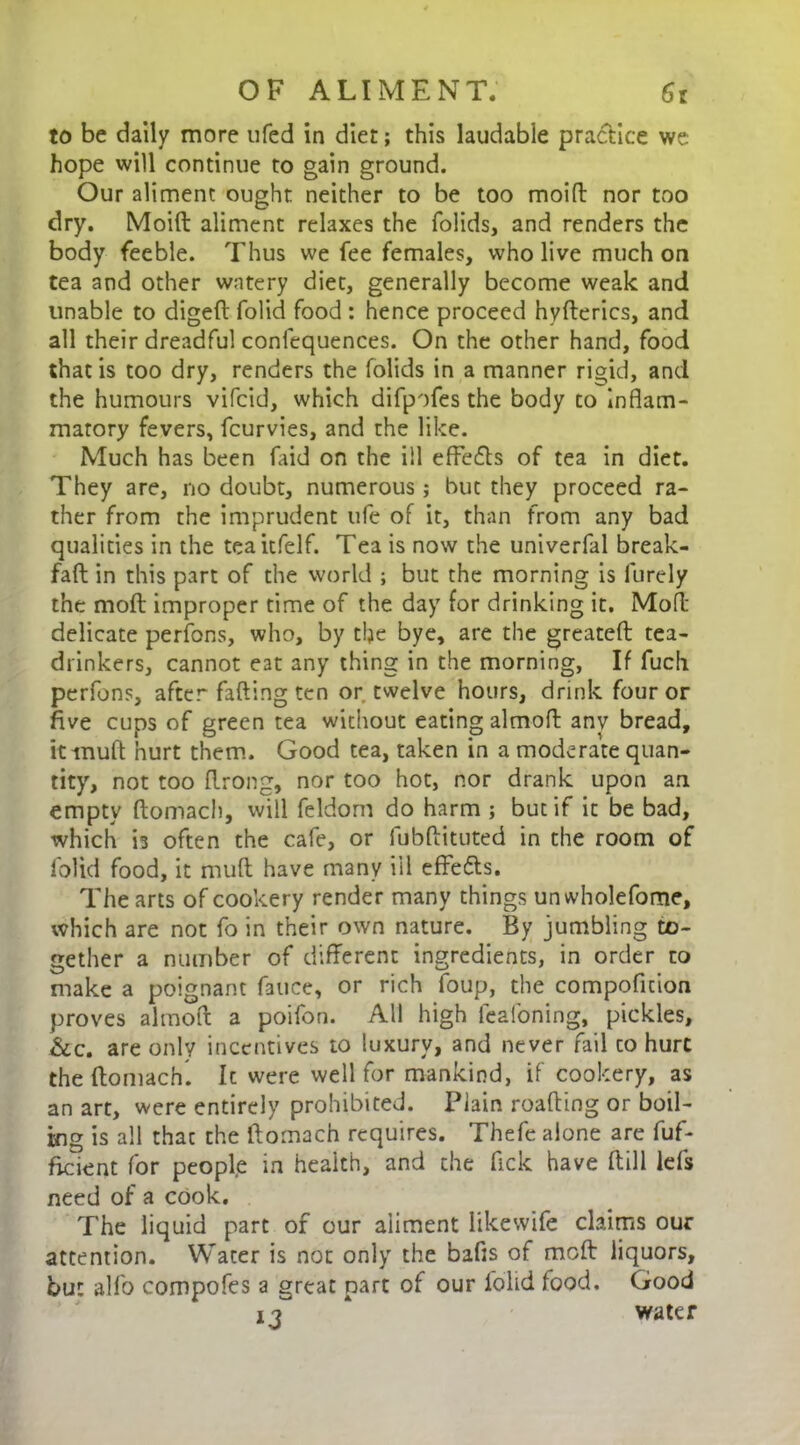 to be daily more ufed in diet; this laudable practice we hope will continue to gain ground. Our aliment ought neither to be too moift nor too dry. Moilt aliment relaxes the folids, and renders the body feeble. Thus we fee females, who live much on tea and other watery diet, generally become weak and unable to digeft folid food : hence proceed hyfterics, and all their dreadful conlequences. On the other hand, food that is too dry, renders the folids in a manner rigid, and the humours vifcid, which difpofes the body to inflam- matory fevers, fcurvies, and the like. Much has been faid on the ill effe&s of tea in diet. They are, no doubt, numerous; but they proceed ra- ther from the imprudent ufe of it, than from any bad qualities in the teaitfelf. Tea is now the univerfal break- fafl in this part of the world ; but the morning is furely the molt improper time of the day for drinking it. Moll- delicate perfons, who, by the bye, are the greateft tea- drinkers, cannot eat any thing in the morning, If fuch perfons, after fafting ten or twelve hours, drink four or five cups of green tea without eating almoff any bread, it mud hurt them. Good tea, taken in a moderate quan- tity, not too flrong, nor too hot, nor drank upon an empty ftomach, will feldom do harm ; but if it be bad, which is often the cafe, or fubftituted in the room of folid food, it muft have many ill effe&s. The arts of cookery render many things unwholefome, which are not fo in their own nature. By jumbling to- gether a number of different ingredients, in order to make a poignant fauce, or rich foup, the compofltion proves almoff a poifon. All high leafoning, pickles, &c. are only incentives to luxury, and never fail to hurt the ftomach. Ic were well for mankind, if cookery, as an art, were entirely prohibited. Plain roafting or boil- ing is all thac the ftomach requires. Thefe alone are fuf- ficient for people in health, and the fick have (till Ids need of a cook. The liquid part of our aliment likewife claims our attention. Water is not only the bafts of moft liquors, but alio compofes a great part of our folid food. Good 13 * water