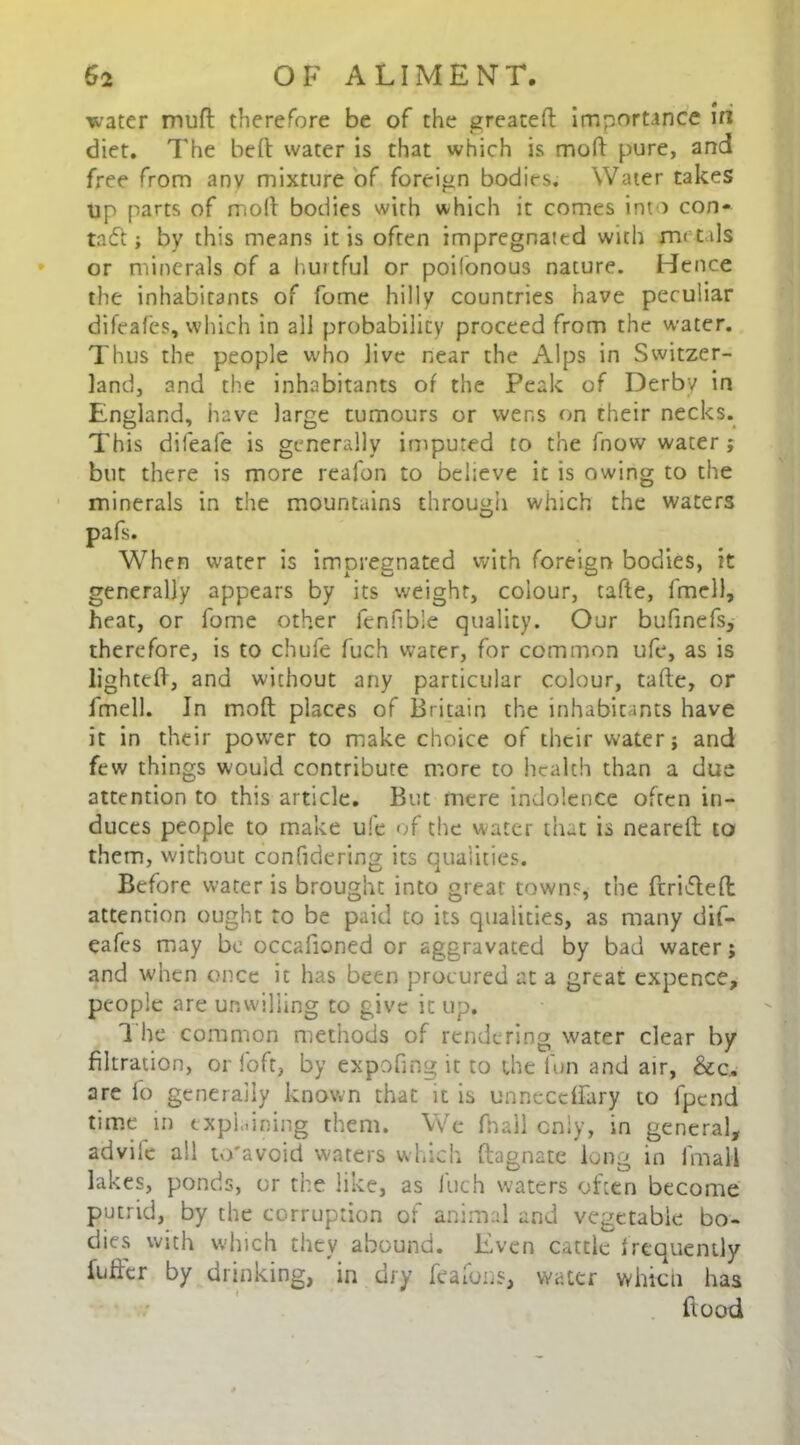 water muft therefore be of the greateft Importance in diet. The heft water is that which is mod pure, and free from anv mixture of foreign bodies. Water takes up parts of molt bodies with which it comes into con- tact; by this means it is often impregnated with metals or minerals of a hurtful or poifonous nature. Hence the inhabitants of fome hilly countries have peculiar difeafes, which in all probability proceed from the water. Thus the people who live near the Alps in Switzer- land, and the inhabitants of the Peak of Derby in England, have large tumours or wens on their necks. This difeafe is generally imputed to the fnow water ; but there is more reafon to believe it is owing to the minerals in the mountains through which the waters pafs. When water is impregnated with foreign bodies, it generally appears by its weight, colour, tafte, fmcll, heat, or fome other fenfible quality. Our bufinefs, therefore, is to chufe fuch water, for common ufe, as is lighted, and without any particular colour, tafte, or fmell. In mod places of Britain the inhabitants have it in their power to make choice of their water; and few things would contribute more to health than a due attention to this article. But mere indolence often in- duces people to make ufe of the water that is neareft: to them, without confidering its qualities. Before water is brought into great town?, the ftrifteft: attention ought to be paid to its qualities, as many dif- eafes may be occalioned or aggravated by bad water; and when once it has been procured at a great expence, people are unwilling to give it up. The common methods of rendering water clear by filtration, or foft, by expofing it to the fun and air, &c, are fo generally known that it is unneceffary to lpcnd time in explaining them. We fhall cniy, in general, advife all to'avoid waters which ftagnate long in fmall lakes, ponds, or the like, as fuch waters often become putrid, by the corruption of animal and vegetable bo- dies with which they abound. Even cattle frequently fuffer by drinking, in dry feafons, water which has flood