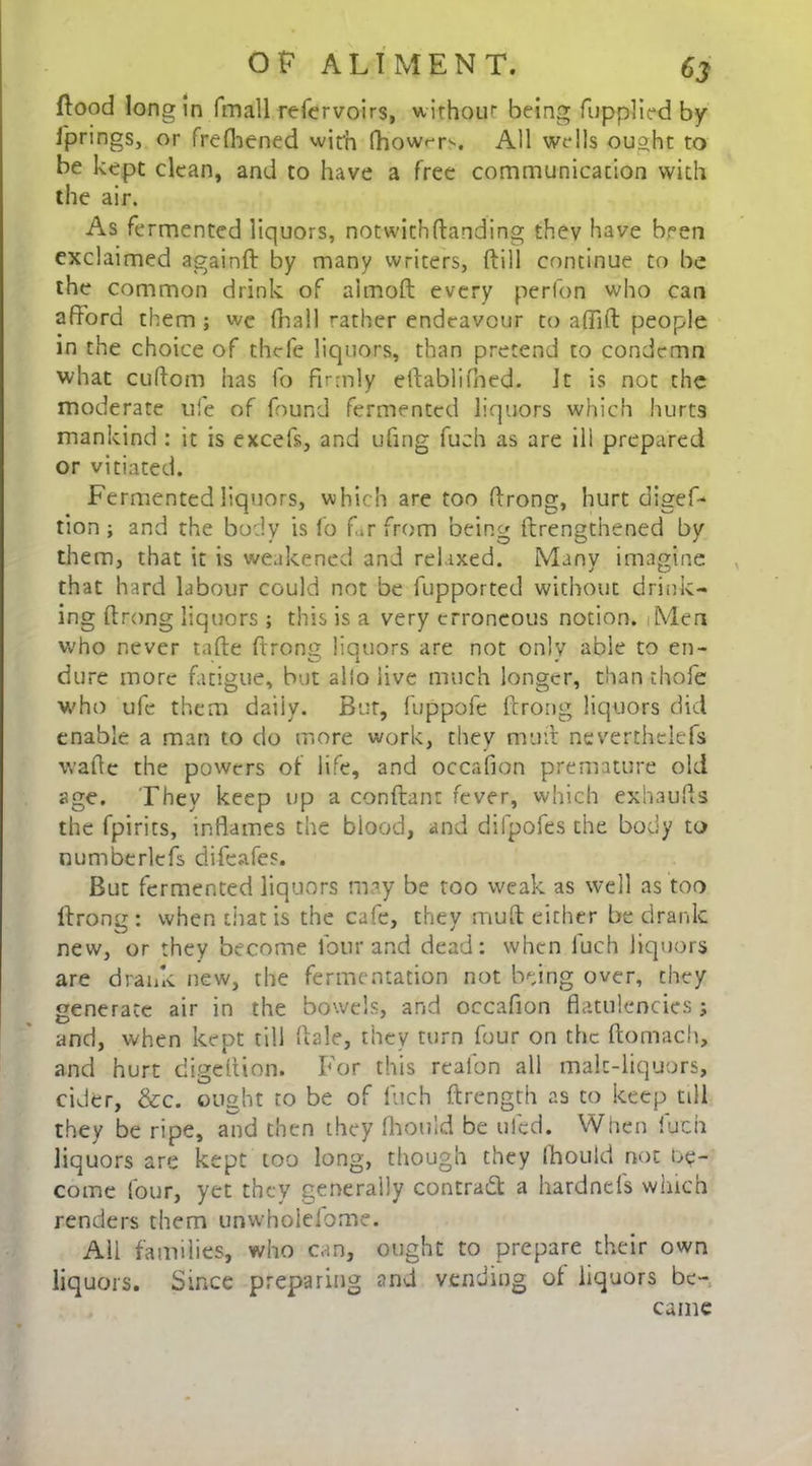 flood long in imall refervoirs, withour being fupplied by Springs, or frefhened with fhow^r^. All wells ouaht to be kept clean, and to have a free communication with the air. As fermented liquors, notwithstanding thev Have been exclaimed againft by many writers, Sill continue to be the common drink of almoft every perfon who can afford them ; we fhall rather endeavour to affift people in the choice of thefe liquors, than pretend to condemn what cuftom has fo firmly eftablifned. Jt is not the moderate life of found fermented liquors which hurts mankind : it is excels, and ufing fuch as are ill prepared or vitiated. Fermented liquors, which are too ftrong, hurt digef- tion; and the body is fo far from being {Lengthened by them, that it is weakened and relaxed. Many imagine that hard labour could not be fupported without drink- ing ftrong liquors ; this is a very erroneous notion. Men who never tafte ftrong liquors are not only able to en- dure more fatigue, but alio live much longer, than thofe who ufe them daily. But, fuppofe ftrong liquors did enable a man to do more work, they mu it neverthelefs waftc the powers of life, and occafion premature old age. They keep up a conftan: fever, which exhaufts the fpirits, inflames the blood, and dilpofes the body to numberlefs difeafes. But fermented liquors may be too weak as well as too ftrong: when that is the cafe, they muft either be drank new, or they become four and dead: when luch liquors are drank new, the fermentation not being over, they generate air in the bowels, and occafion flatulencies; and, when kept till ftale, they turn four on the ftomach, and hurt digeftion. For this reaibn all malt-liquors, cider, &c. ought to be of fuch ftrength as to keep till they be ripe, and then they fhould be tiled. When luch liquors are kept too long, though they Ihould not be- come lour, yet they generally contract a hardnels which renders them unwholeiome. All families, who can, ought to prepare their own liquors. Since preparing and vending of liquors be-