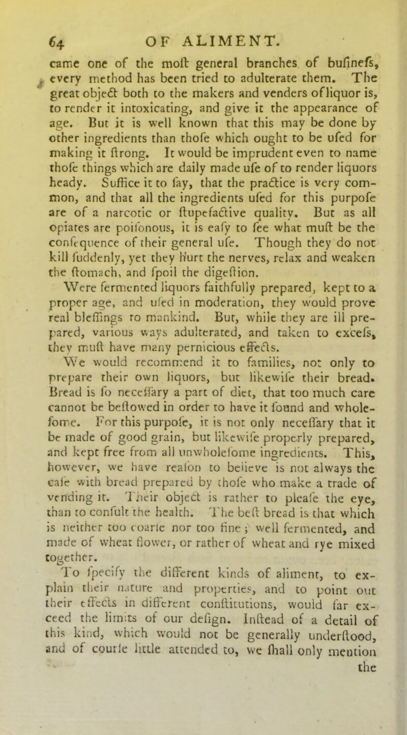 came one of the molt general branches of bufmefs, , every method has been tried to adulterate them. The great objedt both co the makers and venders of liquor is, to render it intoxicating, and give it the appearance of age. But it is well known that this may be done by other ingredients than thofe which ought to be ufed for making it ftrong. It would be imprudent even to name thofe things which are daily made ufe of to render liquors heady. Suffice it to fay, that the practice is very com- mon, and that all the ingredients ufed for this purpofe are of a narcotic or ftupefaclive quality. But as all opiates are poifonous, it is eafy to fee what mull be the confequence of their general ufe. Though they do not kill fuddenly, yet they hurt the nerves, relax and weaken the ftomach, and fpoil the digehion. Were fermented liquors faithfully prepared, kept to a proper age, and ufed in moderation, they w'ould prove real bleffings ro mankind. But, while they are ill pre- pared, various ways adulterated, and taken to excels, they muft have many pernicious effects. We would recommend it to families, not only to prepare their own liquors, but likewife their bread. Bread is fo neccifary a part of diet, that too much care cannot be bellowed in order to have it found and whole- fome. For this purpofe, it is not only neceffary that it be made of good grain, but likewife properly prepared, and kept free from all unwholelome ingredients. This, however, we have reaion to believe is not always the cafe with bread prepared by thofe who make a trade of vending it. Their object is rather to pleafe the eye, than to confult the health. The bed bread is that which is neither too c oarle nor too fine ;N well fermented, and made of wheat flower, or rather of wheat and rye mixed tottether. lo Ipecify the different kinds of aliment, to ex- plain their nature and properties, and to point out their effects in different conllitutions, would far ex- ceed the limits of our defign. Inftead of a detail of this kind, which would not be generally underllood, and of courie little attended to, we fhall only mention the