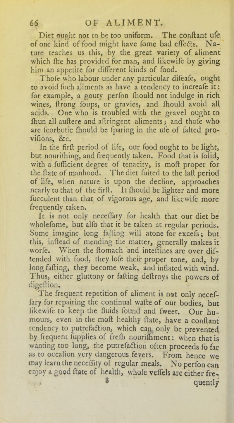 Diet ought not to be too uniform. The conftant ufe of one kind of food might have fome bad effects. Na- ture teaches us this, by the great variety of aliment which fhe has provided for man, and likewife by giving him an appetite for different kinds of food. 7'hof'c who labour under any particular difeafe, ought to avoid fuch aliments as have a tendency to increafe it: for example, a gouty perfon fhould not indulge in rich wines, drong foups, or gravies, and fhould avoid all acids. One who is troubled with the gravel ought to ihun all audere and aflringent aliments; and thofe who are fcorbutic fhould be fparing in the ufe of lalted pro- vifions, &c. In the fird period of life, our food ought to be light, but nourilhing, and frequently taken. Food that is folid, with a fufficient degree of tenacity, is mod: proper for the date of manhood. The diet fuited to the lad period of life, when nature is upon the decline, approaches nearly to that of the firft. It fhould be lighter and more l'ucculent than that of vigorous age, and likewife more frequently taken. It is not only neceffary for health that our diet be wholefome, but alfo that it be taken at regular periods. Some imagine long falling will atone for excefs; but this, inflead of mending the matter, generally makes it worfe. When the ftomach and inteftines are over dif- tended with food, they lofe their proper tone, and, by Jong falling, they become weak, and inflated with wind. Thus, either gluttony or fading deflroys the powers of digedion. The frequent repetition of aliment is not only necef- fary for repairing the continual walte of our bodies, but likewife to keep the fluids found and fweet. Our hu- mours, even in the mod; healthy date, have a condant tendency to putrefa&ion, which can only be prevented by frequent fupplies of frefli nourilhment: when that is wanting too long, the putrefaction often proceeds fo far as to occaflon very dangerous fevers. From hence we may learn the neceflity of regular meals. No perfon can enjoy a good date of health, whole vetfels are either fre- 8 - quently