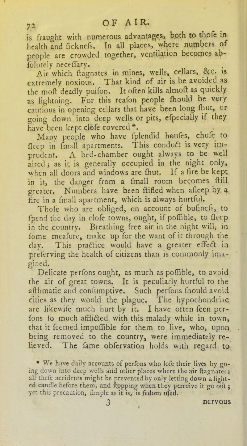 is fraught with numerous advantages, both to thofe in health and ficknefs. In all places, where numbers of people are crowded together, ventilation becomes ab- folutely neceflary. Air which (Magnates in mines, wells, cellars, &c. is extremely noxious. That kind of air is be avoided as the moft deadly poifon. It often kills almoft as quickly as lightning. For this reafon people fbould be very cautious in opening cellars that have been long fhut, or going down into deep wells or pits, efpecially if they have been kept clofe covered *. Many people who have fplendid houfes, chufe to deep in fmall apartments. This conduct is very im- prudent. A bed-chamber ought always to be well aired ; as it is generally occupied in the night only, when all doors and windows are fhut. If a fire be kept in it, the danger from a fmall room becomes dill greater. Numbers have been flifled when afleep by 4 fire in a fmall apartment, which is always hurtful. Thofe who are obliged, on account of bufinefs, to fpend the day in clofe towns, ought, if pofiible, to flt-ep in the country. Breathing free air in the night will, in home meafure, make up for the want of it through the day. This practice would have a greater effc6l in preferving the health of citizens than is commonly ima- gined. Delicate ptrfons ought, as much as poffible, to avoid the air of great towns. It is peculiarly hurtful to the afthmatic and confumptive. Such perfons fhould avoid cities as they would the plague. The hypochondriac are likewife much hurt by it. I have often feen per- fons lo much afflided with this malady while in town, that it feemed impoflible for them to live, who, upon being removed to the country, were immediately re- lieved. The fame obfervation holds with regard to • We have daily accounts of perfons who lofe their lives by go- ing down into deep wells and other places where the air ftagnates; all thefe accidents might be prevented by only letting down alight- ed candle before them, and flopping when they perceive it go out ; yet this precaution, funple as it is, is fedom ufed. ‘ 3 t nervous