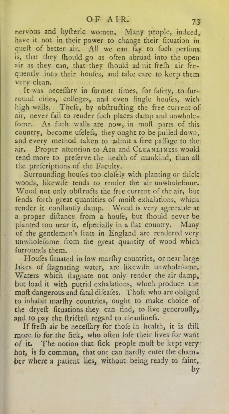 OF AIR. 73 nervous and hyderic women. Many people, indeed, have it not in their power to change their fituation in queft of better air. All we can fay to fuch perfons is, that they fhould go as ofcen abroad into the open air as they can, that they fhould admit Frefh air fre- quently into their houfes, and take care to keep them very clean. It was nccefiary in former times, for fafety, to fur- round cities, colleges, and even fingle houfes, witli high walls. Thefe, by obdrufting the free current of air, never fail to render fuch places damp and unwhole- fome. As fuch walls are now, in mod parts of this country, become ufelels, they ought to be pulled down, and every method taken to admit a free paflfage to the air. Proper attention to Air and Cleanliness would tend more to preferve the health of mankind, than all the prefcriptions of the Faculty. Surrounding houfes too clofely with planting or thick woods, likewife tends to render the air unwholefome. Wood not only obftrufts the free current of the air, but fends forth great quantities of moifl exhalations, which render it conftantly damp. Wood is very agreeable at a proper diftance from a houfe, but fhould never be planted too near it, efpecially in a flat country. Many of the gentlemen’s feats in England are rendered very unwholefome from the great quantity of wood which furrounds them. Houfes ficuated in low marfhy countries, or near large lakes of dagnating water, are likewife unwholefome. Waters which ftagnate noc only render the air damp, but load it with putrid exhalations, which produce the mod dangerous and fatal difeafes. Thofe who are obliged to inhabit marfhy countries, ought to make choice of the dryed fituations they can And, to live generoufly, and to pay the drifted regard to cleanlinefs. If frefh air be neceflary for thofe in healch, it is dill more fo for the fick, who often lofe their lives for want of it. The notion that fick people mud be kept very hot, is fo common, that one can hardly enter the cham- ber where a patient lies, without being ready to faint.