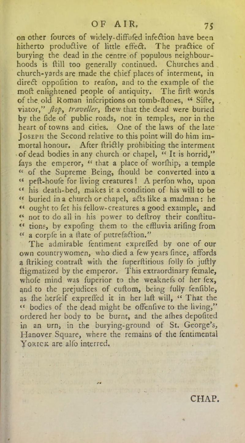 on other fources of widely-diffufed infe&ion have been hitherto productive of little effect. The practice of burying the dead in the centre of populous neighbour- hoods is (till too generally continued. Churches and church-yards are made the chief places of interment, in direct oppofition to reafon, and to the example of the mod enlightened people of antiquity. The firit words of the old Roman infcriptions on tomb-ftones, “ Sifte, , viator,” flop, traveller, fhew that the dead were buried by the fide of public roads, not in temples, nor in the heart of towns and cities. One of the laws of the late Joseph the Second relative to this point will do him im- mortal honour. After ftriCtly prohibiting the interment of dead bodies in any church or chapel, “ It is horrid,” fays the emperor, “ that a place of worfhip, a temple “ of the Supreme Being, fhould be converted into a “ peft-houfe for living creatures! A perfon who, upon <c his death-bed, makes it a condition of his will to be “ buried in a church or chapel, aCts like a madman : he “ ought to fet his fellow-creatures a good example, and “ not to do all in his power to deftroy their conftitu- ** tions, by expofing them to the effluvia arifing from l( a corpfe in a Hate of putrefaction.” The admirable fentiment expreffed by one of our own countrywomen, who died a few years fince, affords a ftriking contrail with the fuperftitious folly fo juftly ftigmatized by the emperor. This extraordinary female, whofe mind was fuperior to the weaknefs of her fex, ^nd to the prejudices of cuftom, being fully fenfible, as fhe herfelf expreffed it in her laft will, “ That the “ bodies of the dead might be offenfive to the living,” ordered her body to be burnt, and the affles dcpofited in an urn, in the burying-ground of St. George’s, Hanover Square, where the remains of the fentimental Yorick. are alfo interred. CHAP.