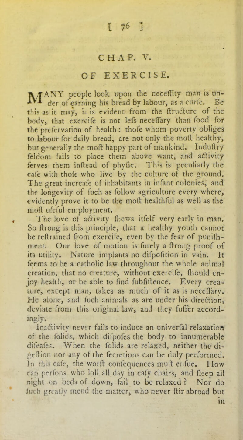 CHAP. V. OF EXERCISE. li/TANY people look upon the neceftity man is un- der of earning his bread by labour, as a curie. Be this as it may, ic is evident from the ftrudure of the body, that exercife is not lefs neceftary than food for the prefervation of health : thofe whom poverty obliges to labour for daily bread, are not only the moft healchy, but generally the moft happy part of mankind. Induftry feldom fails to place them above want, and adivity ferves them inftead of phyfic. Th;s is peculiarly the cafe with thofe who live by the culture of the ground. The great increafe of inhabitants in infant colonies, and the longevity of fuch as follow agriculture every where, evidently prove ic to be the moft healthful as well as the moft ufeful employment. , The love of adivity fhews itfelf very early in man. So ftrong is this principle, that a healthy youth cannot be reftrained from exercife, even by the fear of punifh- ment. Our love of motion is furcly a ftrong proof of its utility. Nature implants no difpofition in vain. It feems to be a catholic law throughout the whole animal creation, that no creature, without exercife, fhould en- joy health, or be able to find fubfiftence. Every crea- ture, except man, takes as much of it as is neceffary. He alone, and fuch animals as are under his diredion, deviate from this original law, and they fufter accord- - ins'y- Inadivity never fails to induce an univerfal relaxation of the folids, which difpoles the body to innumerable difeafes. When the folids are relaxed, neither the di- geftion nor any of the fecretions can be duly performed. In this cafe, the worft confequences mult enfue. How can perlons who loll all day in eafy chairs, and Deep all night on beds of down, fail to be relaxed ? Nor do fuch greatly mend the matter, who never ftir abroad but in .