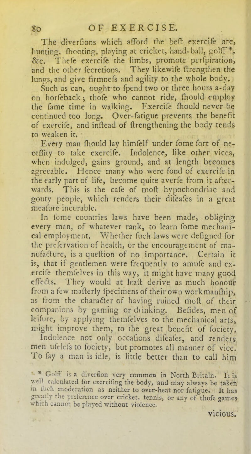 The diverfions which afford the beff exercife are, hunting, fheoting, playing at cricket, hand-ball, golff *, &c. Thefe exercife the limbs, promote perfpiration, and the other fecretions. They likewife ffrengthen the lungs, and give firmnefs and agility to the whole body. Such as can, ought’to fpend two or three hours a-day on horfeback; thofe who cannot ride, fhould employ the fame time in walking. Exercife fhould never be continued too long. Over-fatigue prevents the benefit of exercife, and inflead of (lengthening the body tends to weaken it. ’ Every man fhould lay himfelf under fome fort of ne- ceffity to take exercife. Indolence, like other vices, when indulged, gains ground, and at length becomes agreeable. Hence many who were fond of exercife in the early part of life, become quite averfe from it after- wards. This is the cafe of mod hypochondriac and gouty people, which renders their dileafes in a great meafure incurable. In fome countries laws have been made, obliging every man, of whatever rank, to learn fome mechani- cal employment. Whether fuch laws were defigned for the prclervation of health, or the encouragement of ma- nufacture, is a queftion of no importance. Certain it is, that if gentlemen were frequently to amule and ex- ercife themfelves in this way, it might have many good effects. They would at lead derive as much honour from a few mafterly fpecimensof their own workmanfhip, as from the character of having ruined moll of their companions by gaming ordiinking. Befides, men of leifure, by applying themfelves to the mechanical arts, might improve them, to the great benefit of fociety. Indolence net only occafions difeales, and renders men ulclefs to fociety, but promotes all manner of vice. To fay a man is idle, is little better than to call him * Golff is a diversion very common in North Britain. It is y ell calculated for exertifing the body, and may always be taken in inch moderation as neither to over-heat nor fatigue. It has greatly the preference over cricket, tennis, or any of thofe games which cannot be played without violence. VICIOUS.