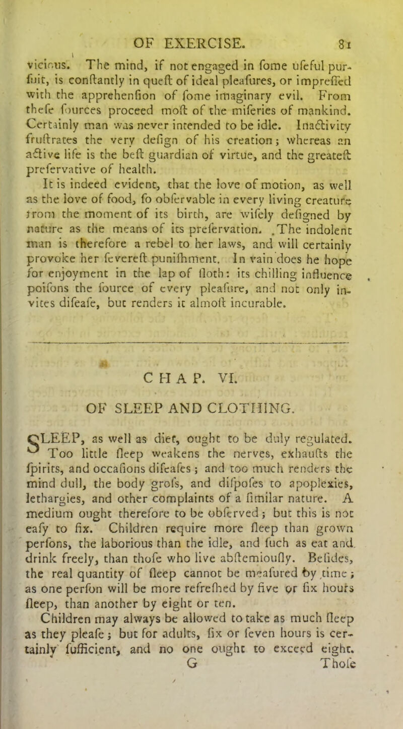 i vicir.us. The mind, if not engaged in fome ufeful pur- fuit, is conftantly in quell of ideal pleafures, or impreflcd with the apprehenfion of fome imaginary evil. From thefe fources proceed mod of the miferies of mankind. Certainly man was never intended to be idle. Inactivity fruftrates the very defign of his creation ; whereas an active life is the bed guardian of virtue, and the greatefl prefervative of health. It is indeed evident, that the love of motion, as well as the love of food, fo obfervable in every living creature from the moment of its birth, are wifely defigned by nature as the means of its prefervation. .The indolent man is therefore a rebel to her laws, and will certainly provoke her fevered punifhment. In vain does he hope for enjoyment in the lap of tloth: its chilling influence poifons the fource of every pleafure, and not only in- vites difeafe, but renders it almod incurable. CHAP. VI. OF SLEEP AND CLOTHING. CLEEP, as well as diet, ought to be duly regulated. ^ Too little fleep weakens the nerves, exhauds the fpirits, and occafions difeafes ; and too much renders the mind dull, the body grols, and difpofes to apoplexies, lethargies, and other complaints of a flmilar nature. A medium ought therefore to be obfervedj but this is not eafy to fix. Children require more fleep than grown perfons, the laborious than the idle, and fuch as eat and drink freely, than thofe who live abdemioufly. Belides, the real quantity of deep cannot be meafured by time; as one perfon will be more refrefhed by five or fix hours fleep, than another by eight or ten. Children may always be allowed to take as much fleep as they pleafe; but for adults, fix or leven hours is cer- tainly fufficient, and no one ought to exceed eight. G T hole