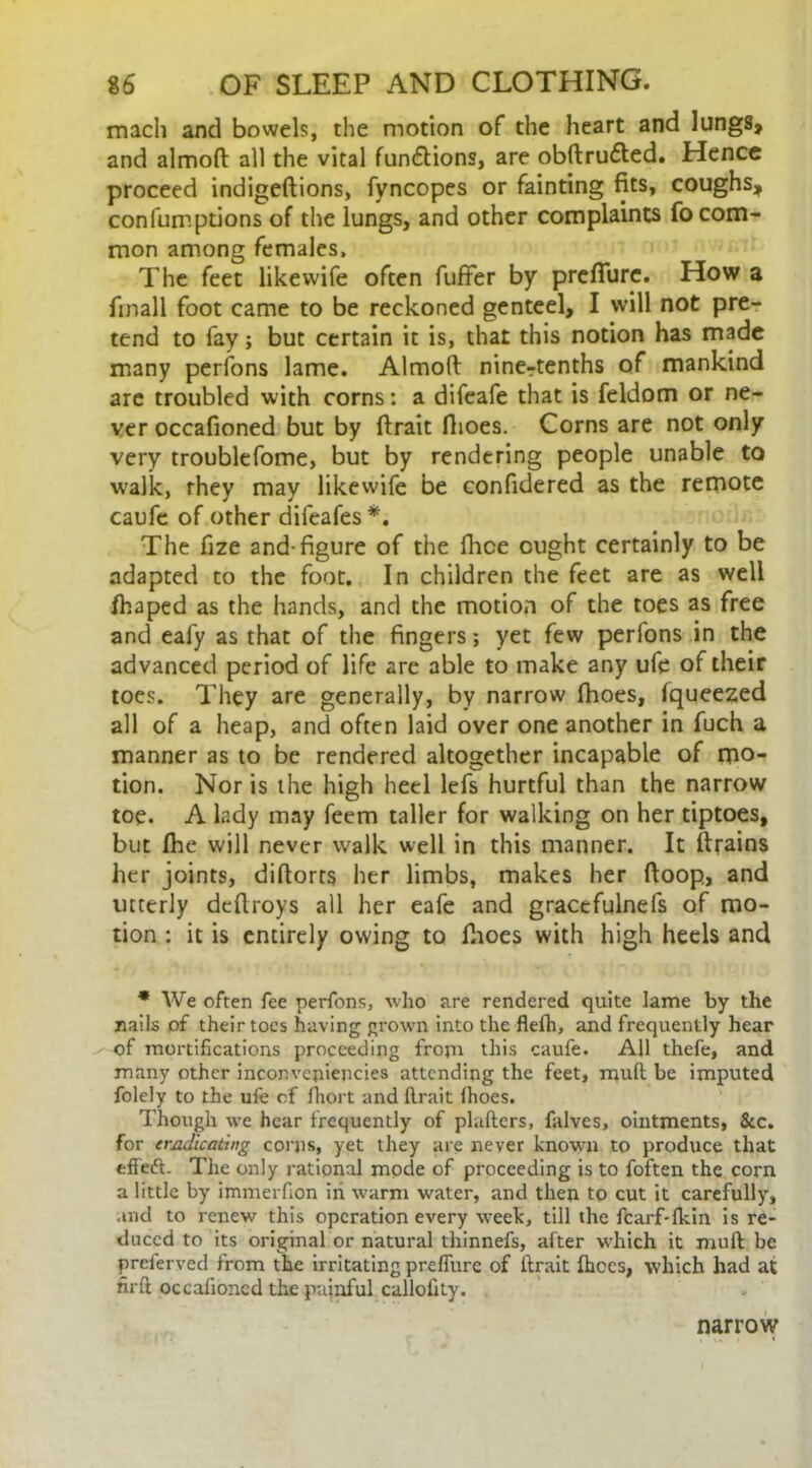 mach and bowels, the motion of the heart and lungs, and almoft all the vital functions, are obftrufted. Hence proceed indigeftions, fyncopes or fainting fits, coughs, confumptions of the lungs, and other complaints fo com- mon among females. The feet likewife often fufter by prefiurc. How a finall foot came to be reckoned genteel, I will not pre- tend to fay; but certain it is, that this notion has made many perfons lame. Almoft ninertenths of mankind are troubled with corns: a difeafe that is feldom or ne- ver occafioned but by ftrait fhoes. Corns are not only very troublefome, but by rendering people unable to walk, they may likewife be confidered as the remote caufe of other difeafes *. The fize and-figure of the fhce ought certainly to be adapted to the foot. In children the feet are as well /haped as the hands, and the motion of the toes as free and eafy as that of the fingers; yet few perfons in the advanced period of life are able to make any ufe of their toes. They are generally, by narrow fhoes, fqueezed all of a heap, and often laid over one another in fuch a manner as to be rendered altogether incapable of mo- tion. Nor is the high heel lefs hurtful than the narrow toe. A lady may feem taller for walking on her tiptoes, but (he will never walk well in this manner. It (trains her joints, diftorrs her limbs, makes her ftoop, and utterly deftroys all her eafe and gracefulnefs of mo- tion : it is entirely owing to fhoes with high heels and * We often fee perfons, who are rendered quite lame by the nails of their toes having grown into the flefh, and frequently hear of mortifications proceeding from this caufe. All thefe, and many other inconvejiiencies attending the feet, mufl be imputed folely to the ufe of fhort and ftrait Ihoes. Though we hear frequently of plaftcrs, falves, ointments, &c. for eradicating corps, yet they are never known to produce that effett. The only rational mode of proceeding is to foften the corn a little by immerfion in warm water, and then to cut it carefully, and to renew this operation every week, till the fcarf-fkin is re- duced to its original or natural thinnefs, after which it muft be preferred from the irritating preflure of ftrait fhces, which had at nrft occafioned the painful callofity. narrow