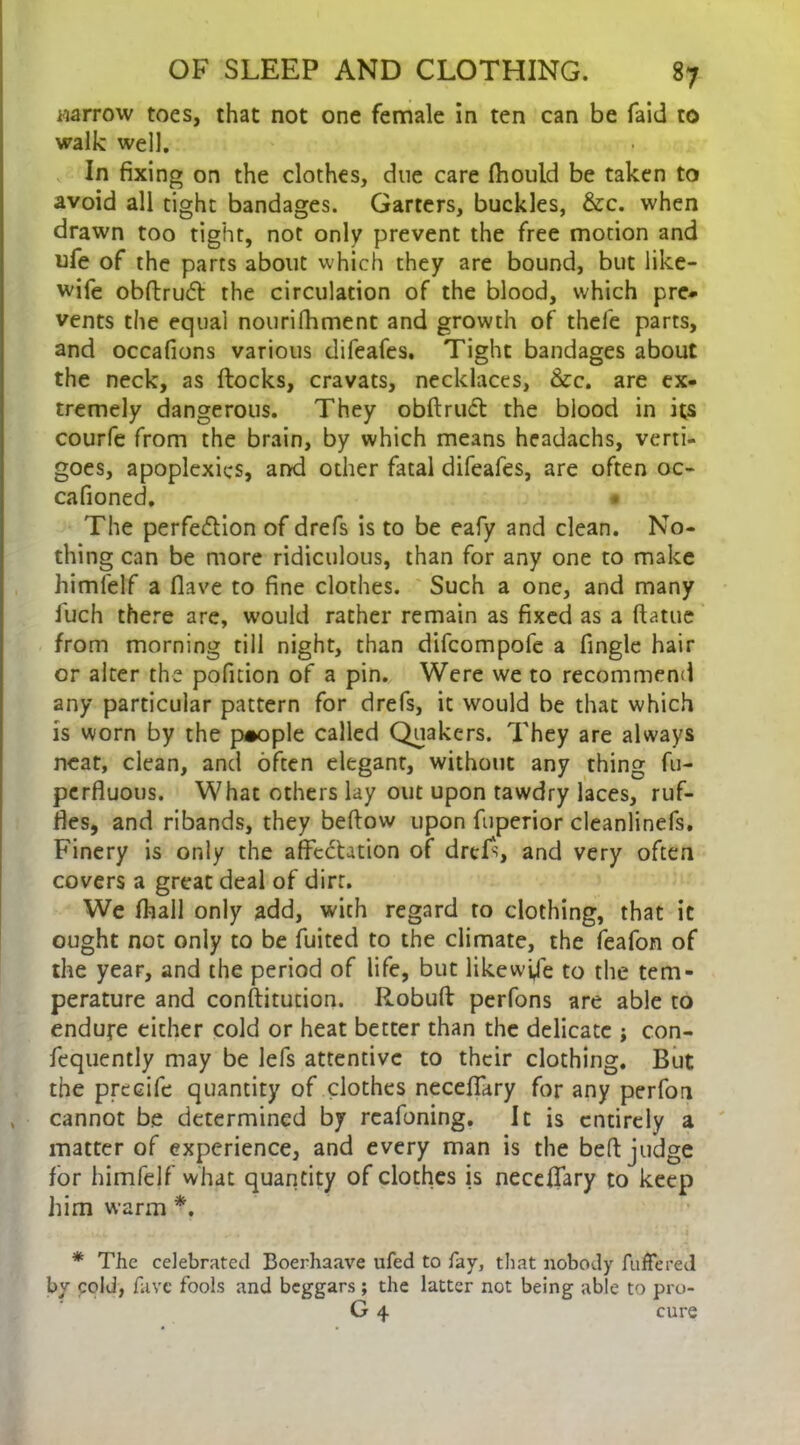 narrow toes, that not one female in ten can be faid to walk well. In fixing on the clothes, due care fhould be taken to avoid all tight bandages. Garters, buckles, &c. when drawn too tight, not only prevent the free motion and ufe of the parts about which they are bound, but like- wife obftruft the circulation of the blood, which pre- vents the equal nourifhment and growth of thefe parts, and occafions various difeafes. Tight bandages about the neck, as flocks, cravats, necklaces, Sec. are ex- tremely dangerous. They obftrutft the blood in its courfe from the brain, by which means headachs, verti- goes, apoplexies, and other fatal difeafes, are often oc- cafioned. • The perfection of drefs is to be eafy and clean. No- thing can be more ridiculous, than for any one to make himfelf a Have to fine clothes. Such a one, and many luch there are, would rather remain as fixed as a ftatue from morning till night, than difeompofe a fingle hair or alter the pofition of a pin. Were we to recommend any particular pattern for drefs, it would be that which is worn by the people called Quakers. They are always neat, clean, and often elegant, without any thing fu- perfluous. What others lay out upon tawdry laces, ruf- fes, and ribands, they beftow upon fuperior cleanlinefs. Finery is only the affectation of drefs and very often covers a great deal of dirt. We fhall only add, with regard to clothing, that it ought not only to be fuited to the climate, the feafon of the year, and the period of life, but likewise to the tem- perature and constitution. Robuft perfons are able to endure either cold or heat better than the delicate ; con- fequently may be lefs attentive to their clothing. But the precife quantity of clothes neceffary for any perfon cannot be determined by reafoning. It is entirely a matter of experience, and every man is the bed judge for himfelf what quantity of clothes is neceffary to keep him warm *. * The celebrated Boerhaave ufed to fay, that nobody fuffered by cold, fave fools and beggars; the latter not being able to pro- G 4 cure