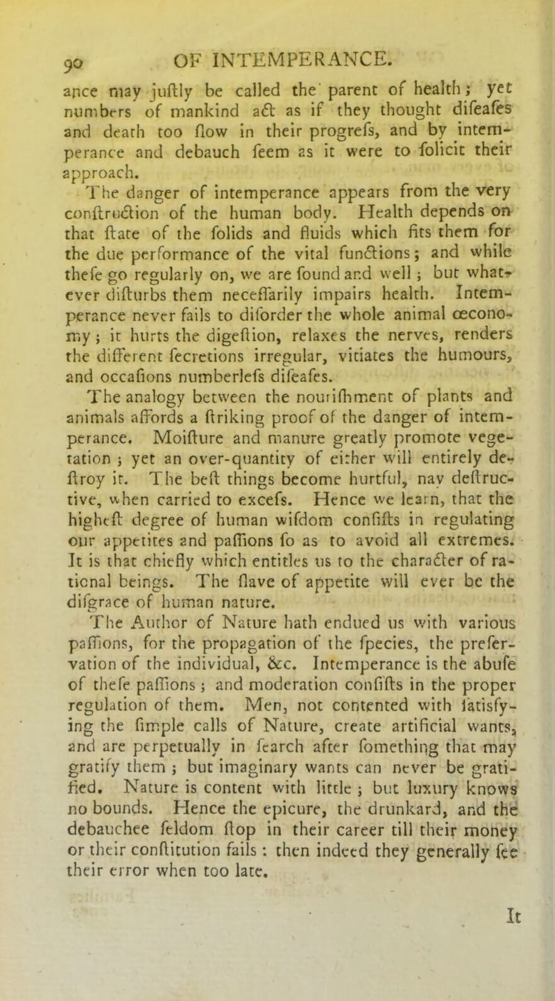 ar.ce may juftly be called the' parent of health; yet numbers of mankind aft as if they thought difeales and death too How in their progrefs, and by intem- perance and debauch feem 2s it were to folicic their approach. The danger of intemperance appears from the very conftruftion of the human body. Health depends on that flate of the folids and fluids which fits them for the due performance of the vital functions; and while thefe go regularly on, we are found and well ; but what- ever difturbs them neceffarily impairs health. Intem- perance never fails to dilorder the whole animal cecono- my ; it hurts the digeflion, relaxes the nerves, renders rhe different fecretions irregular, vitiates the humours, and occafions numberlefs difeafes. The analogy between the nourifhment of plants and animals affords a flriking proof of the danger of intem- perance. Moifture and manure greatly promote vege- tation ; yet an over-quantity of either will entirely de- ftroy it. The beft things become hurtful, nav deflruc- tive, when carried to excefs. Hence we learn, that the higheft degree of human wifdom conflfls in regulating our appetites 2nd paflions fo as to avoid all extremes. It is that chiefly which entitles us to the character of ra- tional beings. The flave of appetite will ever be the difgrace of human nature. The Author of Nature hath endued us with various paffions, for the propagation of the fpecies, the prefer- vation of the individual, &c. Intemperance is the abufe of thefe paflions; and moderation confifls in the proper regulation of them. Men, not contented with latisfy- ing the Ample calls of Nature, create artificial wants, and are perpetually in fearch after fomething that may gratify them ; but imaginary wants can never be grati- fied. Nature is content with little ; but luxury knows no bounds. Elence the epicure, the drunkard, and the debauchee feldom flop in their career till their money or their conflitution fails: then indeed they generally fee their error when too late. It