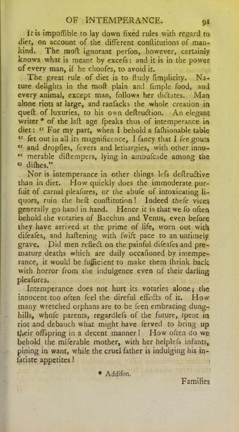 It is impoffible to lay down fixed rules with regard to diet, on account of the different conftitutions of man- kind. The mod ignorant perfon, however, certainly knows what is meant by excefs: and it is in the power of every man, if he choofes, to avoid it. The great rule of diet is to ftudy fimplicity. Na- ture delights in the mod plain and fimple food, and every animal, except man, follows her didates. Man alone riots at large, and ranfacks the whole creation in queft of luxuries, to his own deftrudion. An elegant writer* of the lad age fpeaks thus of intemperance in diet: ^ For my part, when I behold a fafhionable table {f fet out in all its magnificence, I fancy that I fee gouts <f and dropfies, fevers and lethargies, with other innu- tc merable didempers, lying in amOufcade among the <f dirties.” Nor is intemperance in other things lefs dedrudive than in diet. How quickly does the immoderate pur- fuit of carnal pleafures, or the abufe of intoxicating li- quors, ruin the bed conditution! Indeed thefe vices generally go hand in hand. Hence it is that we fo often behold the votaries of Bacchus and Venus, even before they have arrived at the prime of life, worn out with difeafes, and hadening with fwift pace to an untimely grave. Did men refled on the painful difeafes and pre- mature deaths which are daily occafioned by intempe- rance, it would be fufiicient to make them Ihrink back with horror from the indulgence even qf their darling pleafures. Intemperance does not hurt its votaries alone j the innocent too often feel the direful effeds of it. How many wretched orphans are to be fcen embracing dung- hills, whofe parents, regardlefs of the future, lpent in riot and debauch what might have ferved to bring up their offspring in a decent manner! How often do we behold the miferable mother, with her helplefs infants, pining in want, while the cruel father is indulging his in- fatiatc appetites 1 * Addifon. Families