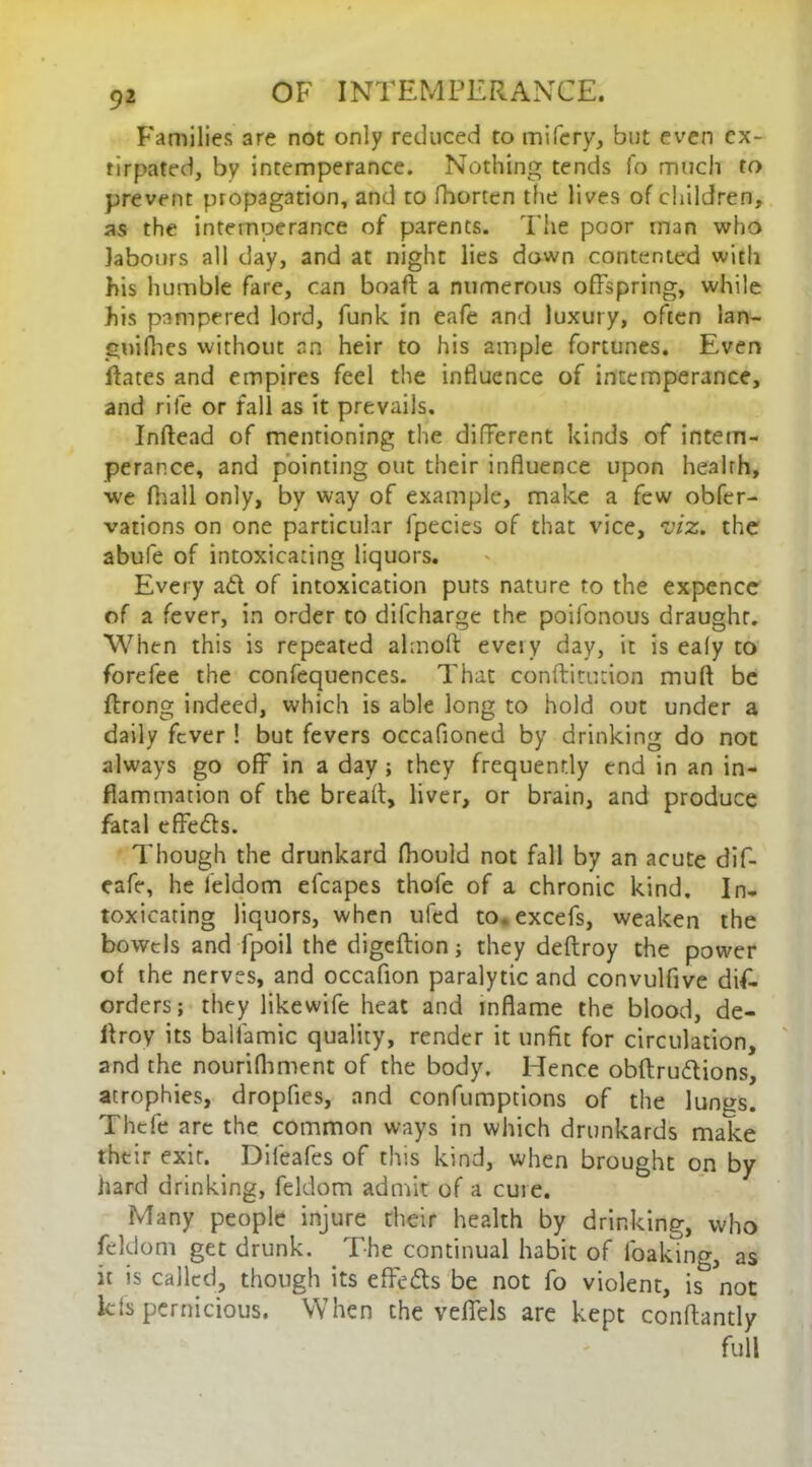 Families are not only reduced to mifery, but even ex- tirpated, by intemperance. Nothing tends fo much to prevent propagation, and to fhorten the lives of children, as the intemperance of parents. The poor man who labours all day, and at night lies down contented with his humble fare, can boaft a numerous offspring, while his pampered lord, funk in eafe and luxury, often lan- gnifhes without an heir to his ample fortunes. Even flates and empires feel the influence of intemperance, and rife or fall as it prevails. Inftead of mentioning the different kinds of intem- perance, and pointing out their influence upon health, we fhall only, by way of example, make a few obfer- vations on one particular lpecies of that vice, viz. the abufe of intoxicating liquors. Every ad of intoxication puts nature to the expence of a fever, in order to difeharge the poifonous draught. When this is repeated almoft eveiy day, it is ea(y to forefee the confequences. That conftitucion muft be ftrong indeed, which is able long to hold out under a daily fever ! but fevers occafioned by drinking do not always go off in a day ; they frequently end in an in- flammation of the bread, liver, or brain, and produce fatal effeds. Though the drunkard fhould not fall by an acute dif- eafe, he ieldom efcapes thofe of a chronic kind. In- toxicating liquors, when ufed to. excefs, weaken the bowels and fpoil the digeftion; they deftroy the power of the nerves, and occafion paralytic and convulfive dis- orders; they likewife heat and inflame the blood, de- flroy its ballamic quality, render it unfit for circulation, and the nourifhment of the body. Hence obftrudions, atrophies, dropfies, and confumptions of the lun^s. Thefe are the common ways in which drunkards make their exit. Difeafes of this kind, when brought on by hard drinking, feldom admit of a cuie. Many people injure their health by drinking, who feldom get drunk. The continual habit of foaking, as it is called, though its effeds be not fo violent, is^ not kfs pernicious. When the veffels are kept conftantly full