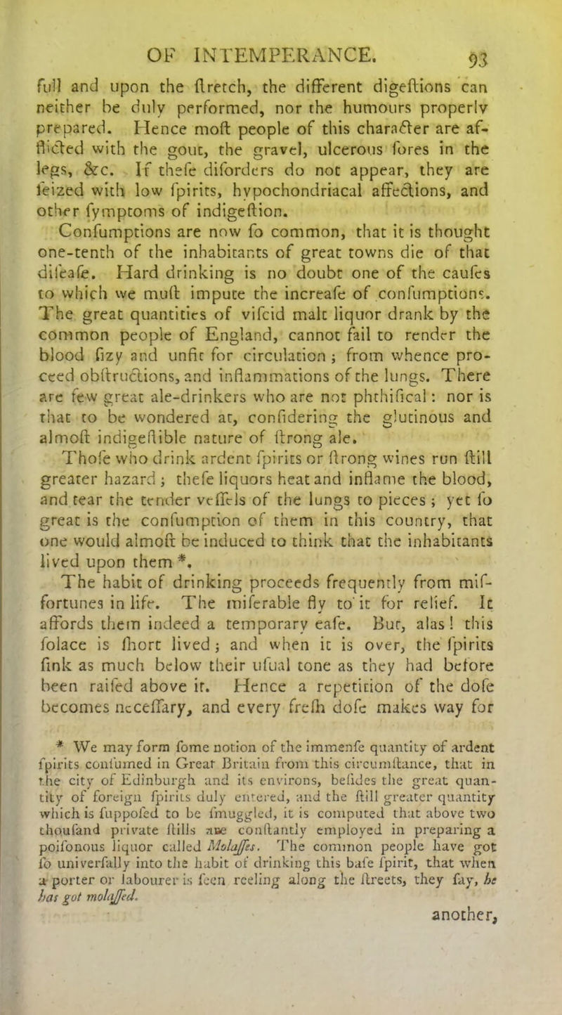 full and upon the flretch, the different digeftions can neither be duly performed, nor the humours properly prepared. Hence moft people of this character are af- flicted with the gout, the gravel, ulcerous fores in the legs, &c. If thefe diforders do not appear, they are leized with low fpirits, hypochondriacal affections, and other fymptoms of indigeftion. Confumptions are now fo common, that it is thought one-tenth of the inhabitants of great towns die of that difeafe. Hard drinking is no doubt one of the caufes to which we mud impute the increafe of confumptions. The great quantities of vifeid malt liquor drank by the common people of England, cannot fail to render the blood fizy and unfit for circulation ; from whence pro- ceed obdructions, and inflammations of the lungs. There are few great ale-drinkers who are not phthifical: nor is that to be wondered ar, confidering the glutinous and almod indigeflible nature of drong ale. Thofe who drink ardent fpirits or drong wines run dill greater hazard ; thefe liquors heat and inflame the blood, and tear the tender vcffcls of the lungs to pieces; yet fo great is the confumption of them in this country, that one would almod be induced to think that the inhabitants lived upon them *. The habit of drinking proceeds frequently from mif- fortunes in life. The miferable fly to it for relief. It affords them indeed a temporary eafe. Bur, alas ! this folace is fhort lived; and when it is over, the fpirits fink as much below their ufual tone as they had before been railed above it. Hence a repetition of the dofe becomes neceffary, and every fre(h dofe makes way for * We may form fome notion of the immenfe quantity of ardent fpirits confumed in Great Britain from this circumftance, that in the city of Edinburgh and its environs, befides the great quan- tity of foreign fpirits duly entered, and the Hill greater quantity which is fuppoled to be fmuggled, it is computed that above two thoufand private Hills ase conftantly employed in preparing a poifonous liquor called MolaJJes. The common people have got lb univerfally into the habit of drinking this bale i'pirit, that when a porter or labourer is feen reding along the ilreets, they fay, he has got molajfed. another,