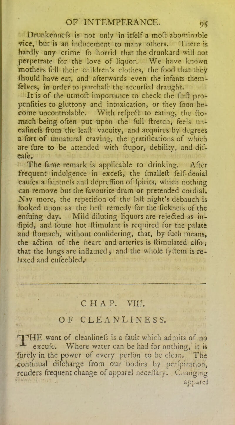 Drunkennefs is not only in itfelf a mod abominable vice, but is an inducement to many others. There is hardly any crime To horrid that the drunkard will not perpetrate for the love of liquor. We have known mothers fell their children’s clothes, the food that they fhould have eat, and afterwards even the infants them- felves, in order to purchafe the accurled draught. It is of the utmod importance to check the fird pro- pendties to gluttony and intoxication, or they foon be- come uncontrolable. With refpeft to eating, the do- mach being often put upon the full dretch, feels un- eafinefs from the lead vacuity, and acquires by degrees a fort of unnatural craving, the gratifications of which are fure to be attended with dupor, debility, and dif- eafe. The fame remark is applicable to drinking. After frequent indulgence in excels, the (mailed felf-denial caufes a faintnefs and deprefiion of fpirits, which nothing can remove but the favourite dram or pretended cordial. Nay more, the repetition of the lad night’s debauch is looked upon as the bed remedy for the ficknefs of the enfuing day. Mild diluting liquors are rejected as in- fipid, and fome hot dimulant is required for the palate and domach, without confidering, that, by fuch means, the adlion of the heart and arteries is dimulated alfo; that the lungs are inflamed j and the whole fyItem is re- laxed and enfeebled.- want of cleanlineis is a fault which admits of no excufe. Where water can be had for nothing, it is furely in the power of every perfon to be dean. The continual discharge from our bodies by perfpiration, renders frequent change of apparel necedary. C,ranging c pi a p. vii r. OF CLEANLINESS. apparel i i