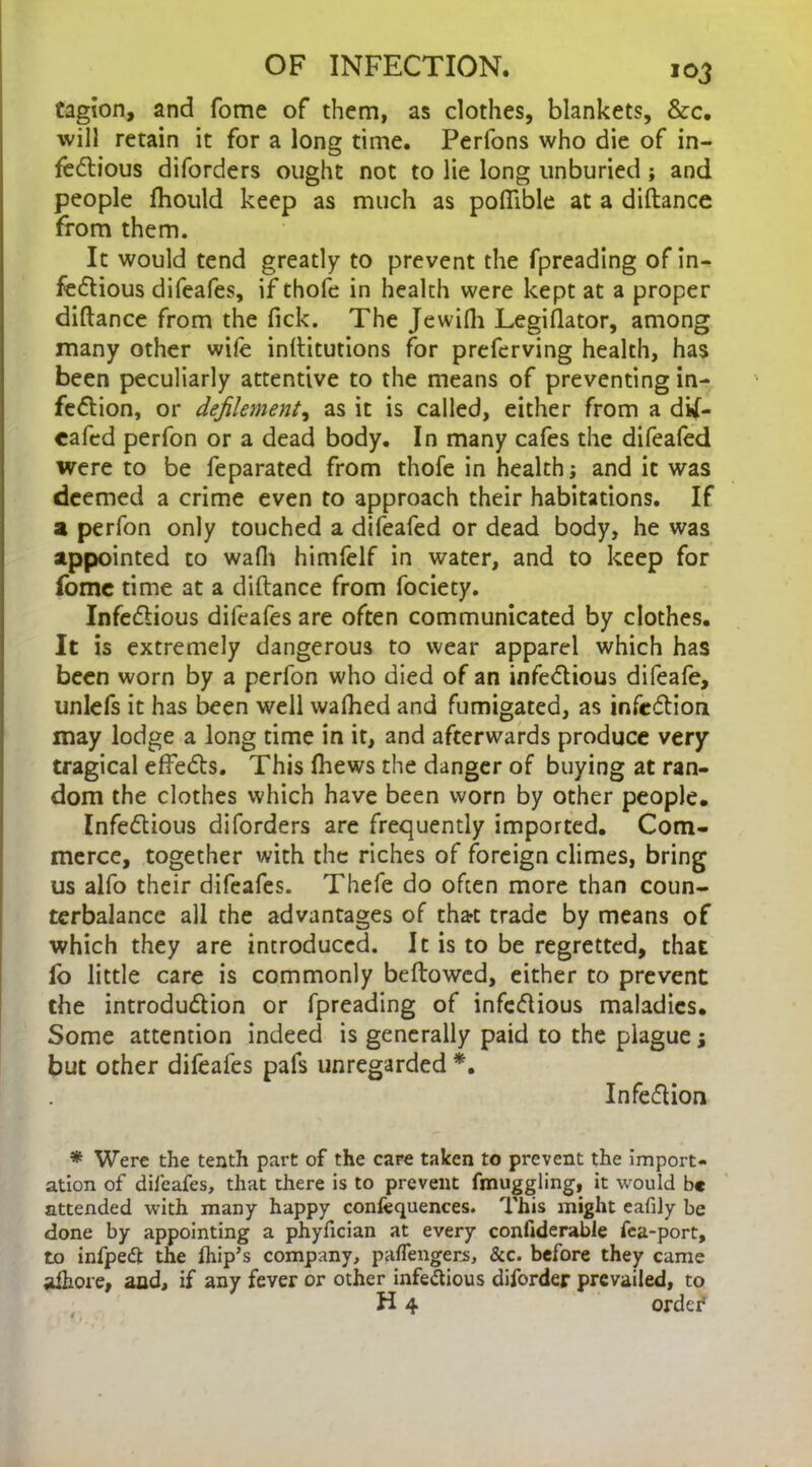 tagion, and fome of them, as clothes, blankets, &c. will retain it for a long time. Perfons who die of in- fectious diforders ought not to lie long unburied ; and people Ihould keep as much as poflible at a diftance from them. It would tend greatly to prevent the fpreading of in- fectious difeafes, if thofe in health were kept at a proper diftance from the fick. The Jewifh Legislator, among many other wife inftitutions for preferving health, has been peculiarly attentive to the means of preventing in- fection, or defilement, as it is called, either from a dil- cafed perfon or a dead body. In many cafes the difeafed were to be feparated from thofe in health j and it was deemed a crime even to approach their habitations. If a perfon only touched a difeafed or dead body, he was appointed to wafh himfelf in water, and to keep for fome time at a diftance from fociety. Infectious difeafes are often communicated by clothes. It is extremely dangerous to wear apparel which has been worn by a perfon who died of an infectious difeafe, unlefs it has been well walked and fumigated, as infeCtion may lodge a long time in it, and afterwards produce very tragical effeCts. This (hews the danger of buying at ran- dom the clothes which have been worn by other people. Infectious diforders are frequently imported. Com- merce, together with the riches of foreign climes, bring us alfo their difeafes. Thefe do often more than coun- terbalance all the advantages of thart trade by means of which they are introduced. It is to be regretted, that fo little care is commonly bellowed, either to prevent the introduction or fpreading of infectious maladies. Some attention indeed is generally paid to the plague; but other difeafes pafs unregarded *. InfeCtion * Were the tenth part of the care taken to prevent the import- ation of difeafes, that there is to prevent fmuggling, it would be attended with many happy confequences. This might eafily be done by appointing a phyfician at every confiderable fea-port, to infpedt the Ihip’s company, paflengers, &c. before they came aftiore, and, if any fever or other infectious disorder prevailed, to H 4 order