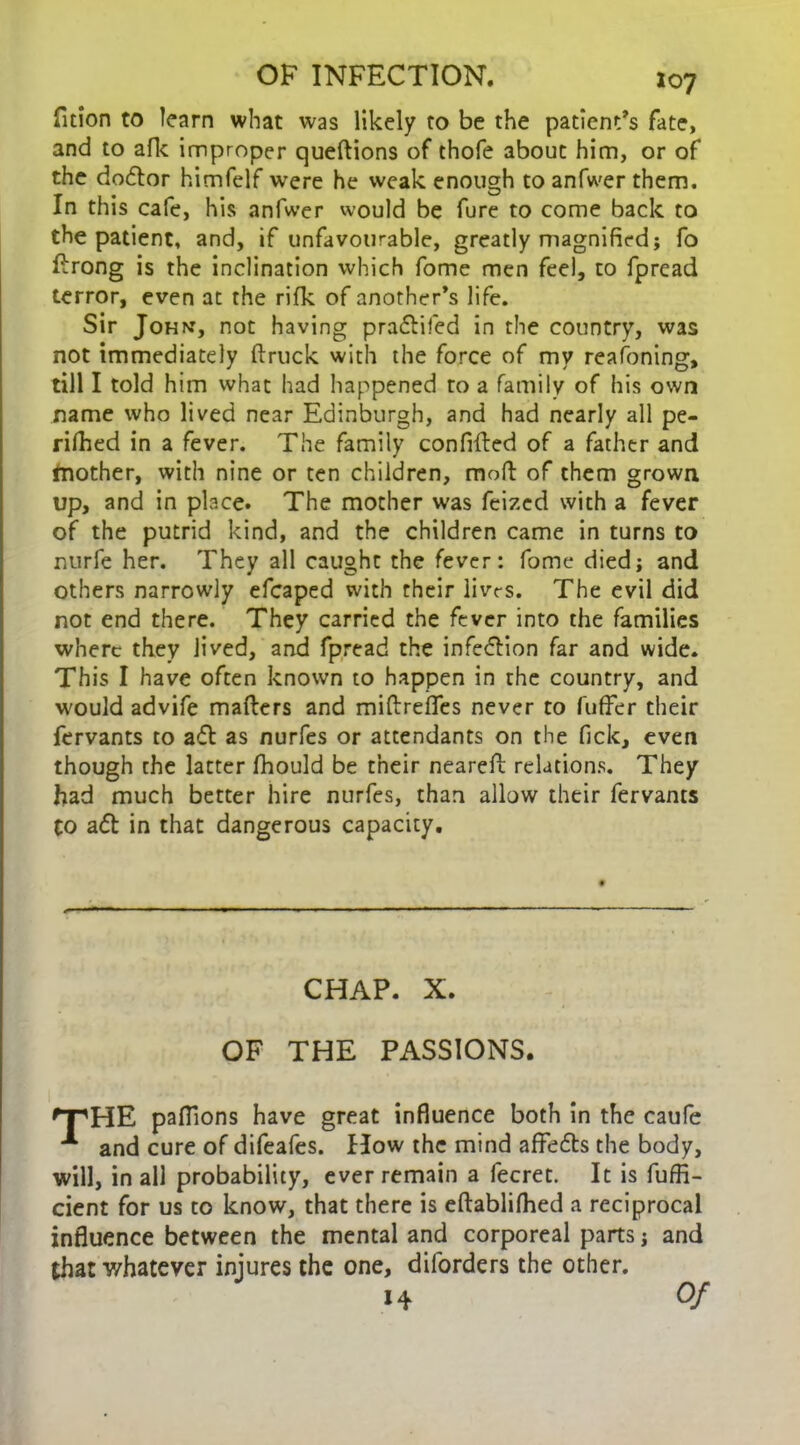 fition to learn what was likely to be the patients fate, and to afk improper queftions of thofe about him, or of the doctor himfelf were he weak enough to anfwer them. In this cafe, his anfwer would be fure to come back to the patient, and, if unfavourable, greatly magnified; fo ttrong is the inclination which fome men feel, to fpread terror, even at the rifk of another’s life. Sir John, not having praftifed in the country, was not immediately (truck with the force of my reasoning, till I told him what had happened to a family of his own name who lived near Edinburgh, and had nearly all pe- rifhed in a fever. The family confifted of a father and fnother, with nine or ten children, mofl of them grown up, and in place. The mother was feizcd with a fever of the putrid kind, and the children came in turns to nurfe her. They all caught the fever: fome died; and others narrowly efcaped with their livts. The evil did not end there. They carried the fever into the families where they lived, and fpread the infeftion far and wide. This I have often known to happen in the country, and would advife matters and miftrefles never to fuffer their fervants to aft as nurfes or attendants on the fick, even though the latter fhould be their nearett relations. They had much better hire nurfes, than allow their fervants to aft in that dangerous capacity. CHAP. X. OF THE PASSIONS. fT'HE paflions have great influence both in the caufe *■ and cure of difeafes. How the mind affefts the body, will, in all probability, ever remain a fecret. It is fuffi- cient for us to know, that there is eftablifhed a reciprocal influence between the mental and corporeal parts; and that whatever injures the one, diforders the other. 14 Of