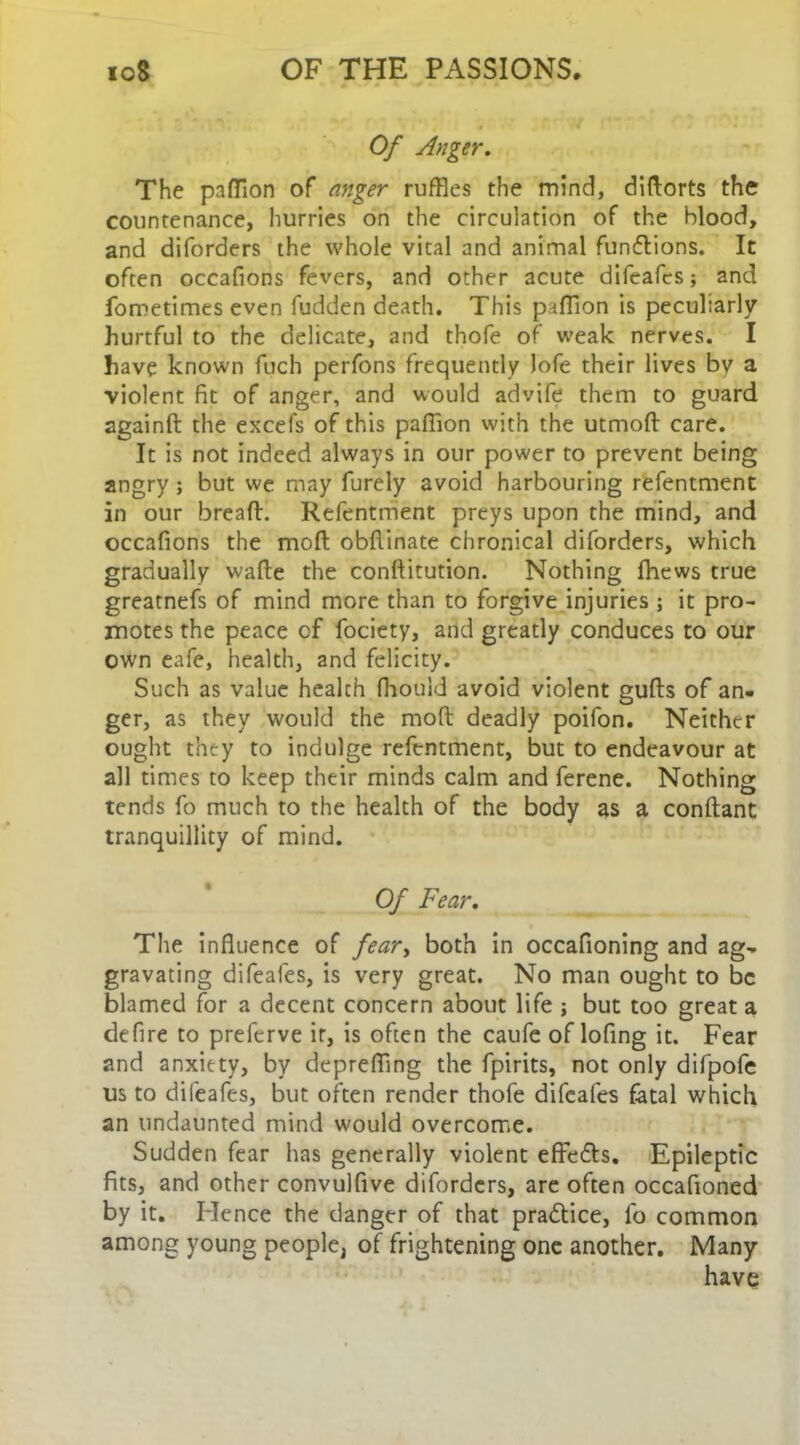 Of Anger. The paflion of anger ruffles the mind, didorts the countenance, hurries on the circulation of the blood, and diforders the whole vital and animal functions. It often occafions fevers, and other acute difeafes; and fometimes even fudden death. This paflion is peculiarly hurtful to the delicate, and thofe of weak nerves. I have known fuch perfons frequently lofe their lives bv a violent fit of anger, and would advife them to guard againd the excefs of this paflion with the utmod care. It is not indeed always in our power to prevent being angry; but we may furely avoid harbouring refentment in our bread. Refentment preys upon the mind, and occafions the mod obdinate chronical diforders, which gradually wade the conditution. Nothing fhews true greatnefs of mind more than to forgive injuries ; it pro- motes the peace of fociety, and greatly conduces to our own eafe, health, and felicity. Such as value health fhould avoid violent guds of an- ger, as they would the mod deadly poifon. Neither ought they to indulge refentment, but to endeavour at all times to keep their minds calm and ferene. Nothing tends fo much to the health of the body as a condant tranquillity of mind. Of Fear. The influence of feary both in occafioning and ag- gravating difeafes, is very great. No man ought to be blamed for a decent concern about life ; but too great a defire to prelerve it, is often the caufe of lofing it. Fear and anxiety, by deprefling the fpirits, not only difpofe us to difeafes, but often render thofe difeafes fatal which an undaunted mind would overcome. Sudden fear has generally violent effedls. Epileptic fits, and other convulfive diforders, are often occafioned by it. Hence the danger of that practice, fo common among young people, of frightening one another. Many have