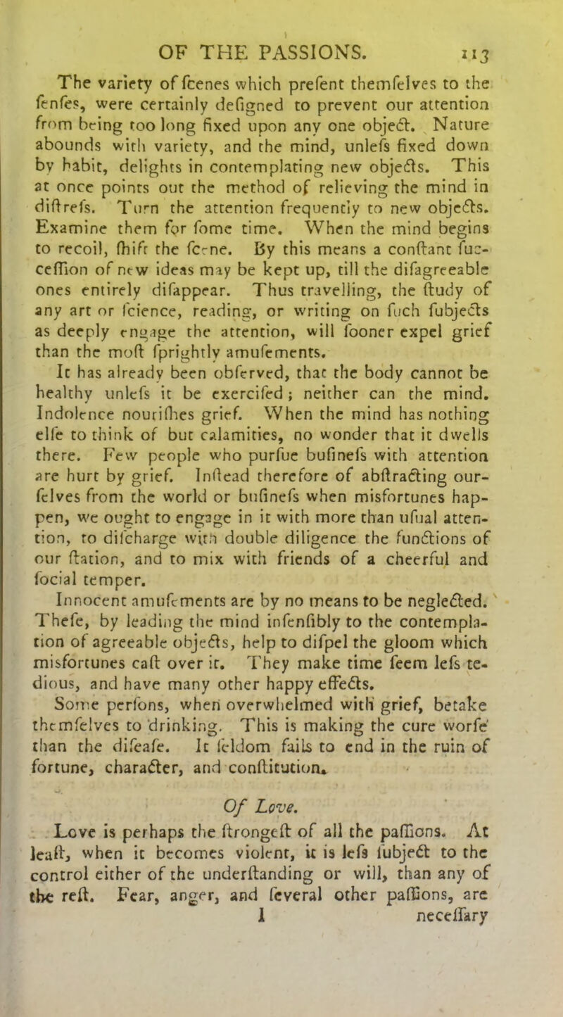 The variety of fcenes which prefent themfclves to the fenfes, were certainly defigned to prevent our attention from being too long fixed upon any one object. Nature abounds with variety, and the mind, unlefs fixed down bv habit, delights in contemplating new objedls. This at once points out the method of relieving the mind in diftrefs. Turn the attention frequently to new objedbs. Examine them for fome time. When the mind begins to recoil, fhifir the feme. By this means a conftant fuc- ceffion of new ideas may be kept up, till the difagreeable ones entirely difappear. Thus travelling, the ftudy of any art or fcience, reading, or writing on fuch fubjects as deeply engage the attention, will fooner expel grief than the mod fprightlv amufements. It has already been obferved, that the body cannot be healthy unlefs it be exercifed ; neither can the mind. Indolence nourifhes grief. When the mind has nothing elle to think of but calamities, no wonder that it dwells there. Few people who purfue bufinefs with attention are hurt by grief. Inftead therefore of abftracting our- fclves from the world or bufinefs when misfortunes hap- pen, we ought to engage in it with more than ufual atten- tion, to difeharge with double diligence the fundlions of our ftation, and to mix with friends of a cheerful and focial temper. Innocent amufements are by no means to be neglected. Thefe, by leading the mind infenfibly to the contempla- tion of agreeable obje&s, help to difpel the gloom which misfortunes call over it. They make time feem lefs te- dious, and have many other happy effe<5ls. Some perfons, when overwhelmed with grief, betake thcmfelvcs to drinking. This is making the cure worfe than the difeafe. It feldom fails to end in the ruin of fortune, character, and conftitution* •j. Of Love. Love is perhaps the ftrongeft of all the paflions. At leaft, when ic becomes violent, it is lefs lubjedt to the control either of the underftanding or will, than any of the reft. Fear, anger, and feveral other paffions, are 1 necellary