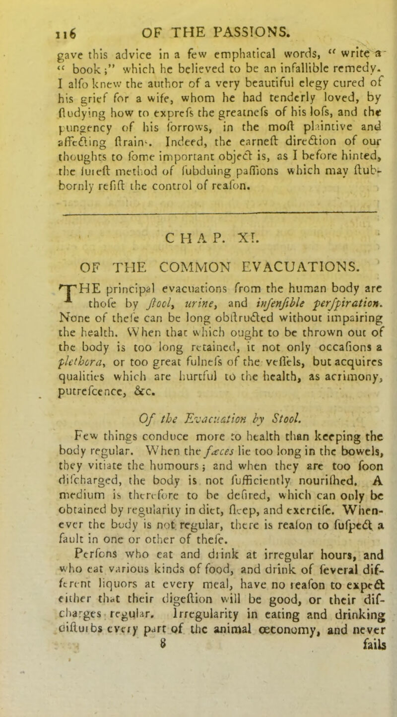 gave this advice in a few emphatical words,  write a “ book.which he believed to be an infallible remedy. I alfo knew the author of a very beautiful elegy cured of his grief for a wife, whom he had tenderly loved, by fludying how to exprcfs the greatnefs of his lofs, and the pungency of his forrows, in the mod plaintive and affcding drain'. Indeed, the earned dire&ion of our thoughts to fomc important object is, as I before hinted, the iuicft method of lubduing paflions which may dub- bornly refid the control of reafon. C H A P. XT. OF THE COMMON EVACUATIONS. nrHE principal evacuations from the human body are A thofe by foci, urine, and injenfible perfpiration. None of the lie can be long obdrudtcd without impairing the health. When that which ought to be thrown out of the body is too long retained, ic not only occafions a plethora, or too great fulnefs of the vefiels, but acquires qualities which are hurtful to the health, as acrimony, putrefcencc, &c. Of the Evacuation by Stool. Few things conduce more to health than keeping the body regular. When the faeces lie too long in the bowels, they vitiate the humoursand when they are too foon difeharged, the body is not fufficicntly nourifhed. A medium is then-fore to be defired, which can only be obtained by regularity in diet, flcep, and exercife. When- ever the body is not regular, there is reaion to fufpedt a fault in one or other of thele. Perfons who eat and drink at irregular hours, and who eat various kinds of food, and drink of feveral dif- ferent liquors at every meal, have no teafon to expert either that their digeftion will be good, or their dif- charges regular. Irregularity in eating and drinking ciiftuibs every part of the animal ceconomy, and never 8 fails