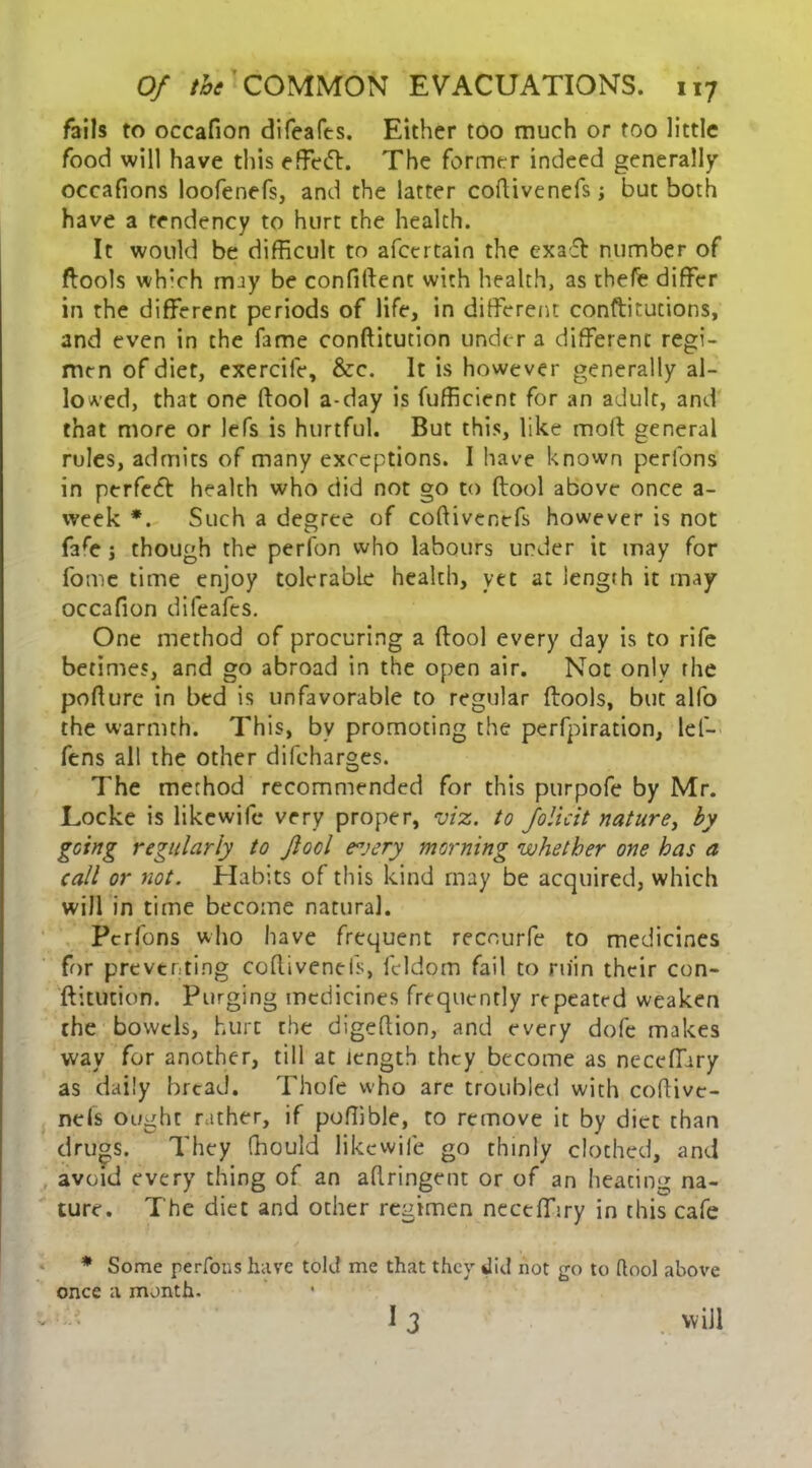 foils to occafion difeafts. Either too much or too little food will have this effect. The former indeed generally occafions loofenefs, and the latter coflivcnefs; but both have a tendency to hurt the health. It would be difficult to afcertain the exaff number of ftools which may be confident with health, as tbefe differ in the different periods of life, in different constitutions, and even in the fame conftitution under a different regi- men of diet, exercife, &c. It is however generally al- lowed, that one dool a-day is Sufficient for an adult, and that more or lefs is hurtful. But this, like mod general rules, admits of many exceptions. I have known perfons in perfect health who did not go to dool above once a- week *. Such a degree of codivenefs however is not Safe j though the perfon who labours under it may for fome time enjoy tolerable health, yet at length it tnay occafion difeafes. One method of procuring a dool every day is to rife betimes, and go abroad in the open air. Not only the podure in bed is unfavorable to regular dools, but alfo the warmth. This, by promoting the perfpiration, lef- ftns all the other difeharges. The method recommended for this purpofe by Mr. Locke is likewife very proper, viz. to Jolicit nature, by going regularly to Jlool e°jery morning whether one has a call or not. Habits of this kind may be acquired, which will in time become natural. Perfons who have frequent recourfe to medicines for preventing codiveneis, Seldom fail to ruin their con- ftitution. Purging medicines frequently repeated weaken the bowels, hurt the digedion, and every dofe makes way for another, till at length they become as neceffiry as daily bread. Thofe who are troubled with codive- neis ought rather, if podible, to remove it by diet than dru°s. They fhould likewife go thinly clothed, and avoid every thing of an adringent or of an heating na- ture. The diet and other regimen neceffiry in this cafe * Some perfons have told me that they did not go to dool above once a month. 13 will