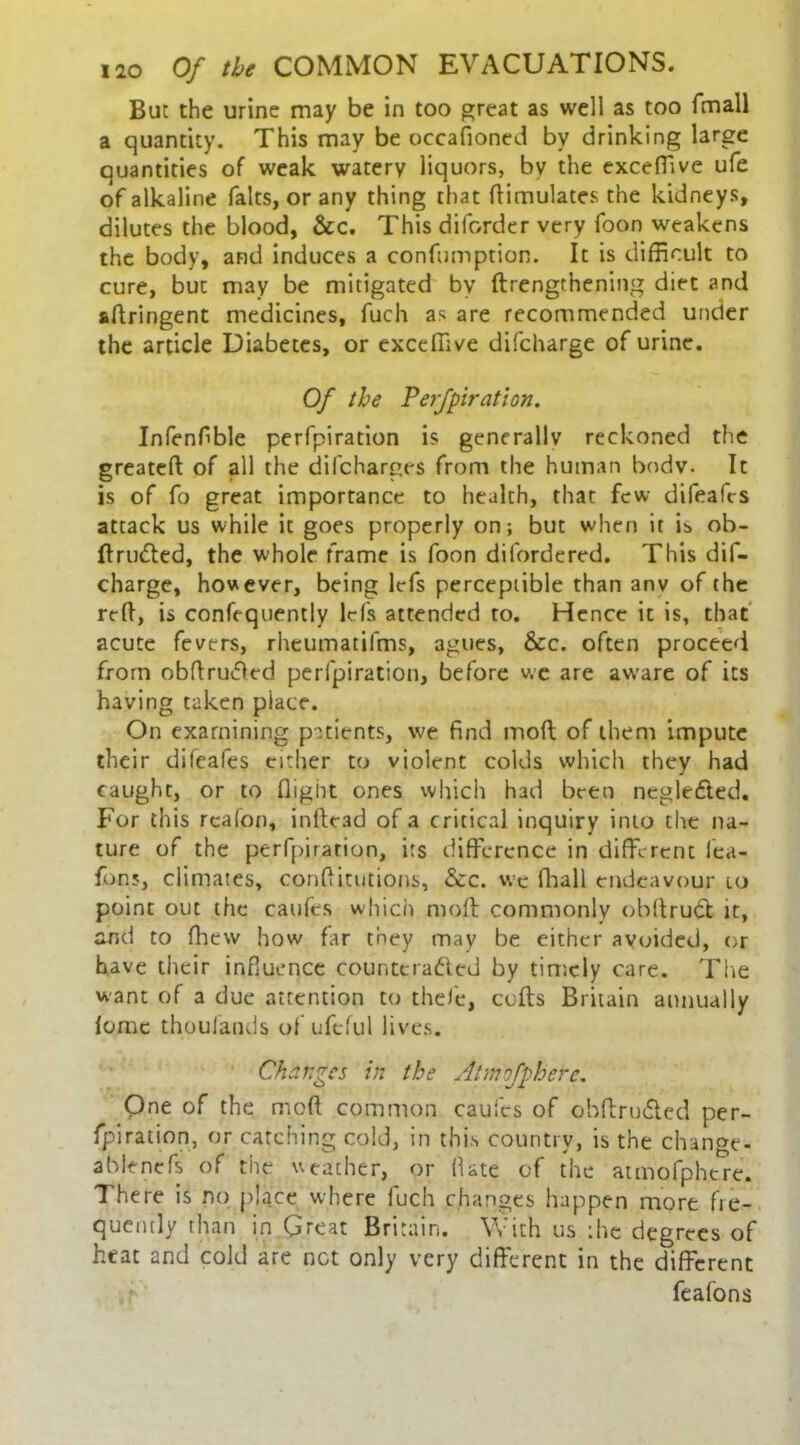 But the urine may be in too great as well as too fmall a quantity. This may be occafioned by drinking large quantities of weak watery liquors, by the exceffive ufe of alkaline falts, or any thing that Simulates the kidneys, dilutes the blood, &c. This diforder very foon weakens the body, and induces a confumption. It is difficult to cure, but may be mitigated by ftrengthening diet and aftringent medicines, fuch as are recommended under the article Diabetes, or exceffive difcharge of urine. Of the Perfpiration. Infenfble perfpiration is generally reckoned the greateft of all the difcharges from the human body. It is of fo great importance to health, that few difeafes attack us while it goes properly on; but when it is ob- ftruCted, the whole frame is foon difordcred. This dif- charge, however, being lefs perceptible than anv of the reft, is confequently lrfs attended to. Hence it is, that acute fevers, rheumatifms, agues, &c. often proceed from obftruifted perfpiration, before wc are aware of its having taken place. On examining patients, we find mod of them impute their difeafes either to violent colds which they had caught, or to flight ones which had been negledted. For this rcafon, inftead of a critical inquiry into the na- ture of the perfpiration, its difference in different fea- fons, climates, conftitutions, &c. wc fhall endeavour 10 point out the caufcs which mod commonly obftrudl it, and to fhew how far they may be either avoided, or have their influence counteracted by timely care. The want of a due attention to thefe, cofts Britain annually fomc thoufands of ufcful lives. Changes in the Atm'ofphere. One of the mod common caufcs of obftruCted per- fpiration, or catching cold, in this country, is the change- ablencfs of the weather, or (late of the atmofpherc. 7 here is no place where luch changes happen more fre- quently than in Great Britain. With us the degrees of heat and cold are not only very different in the different feafons