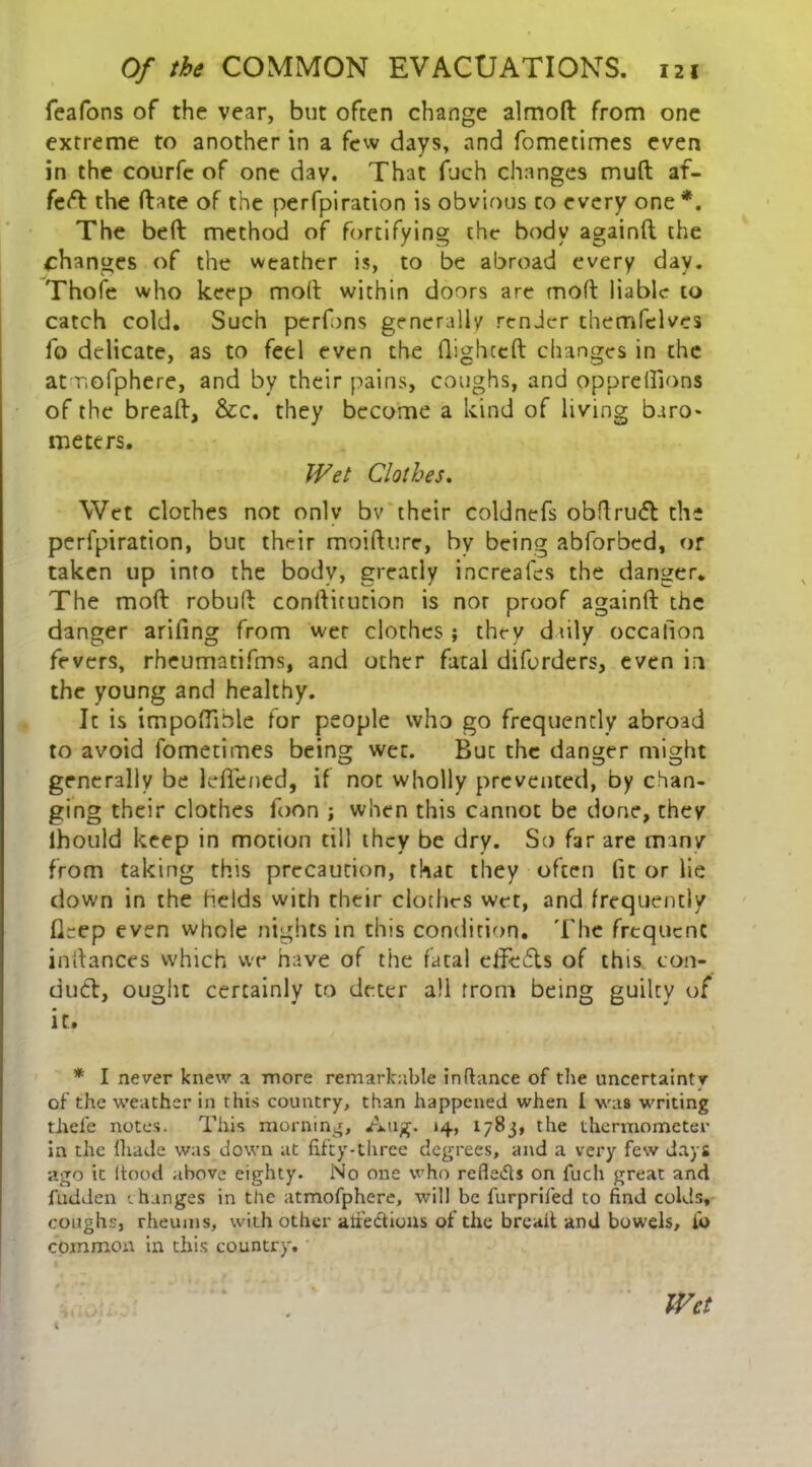 fcafons of the vear, but often change almoft from one extreme to another in a few days, and fometimes even in the courfc of one dav. That fuch changes mud af- feft the (late of the perfpiration is obvious to every one *. The bed method of fortifying the body againft the changes of the weather is, to be abroad every day. Thofe who keep molt within doors are mod liable to catch cold. Such perfons generally render themfelves fo delicate, as to feel even the flighted changes in the at mofphere, and by their pains, coughs, and oppreflions of the bread, &c. they become a kind of living baro- meters. Wet Clothes. Wet clothes not onlv bv their coldnefs obdrudt the perfpiration, but their moifltire, by being abforbed, or taken up into the body, greatly increafes the danger. The mod robufl conflirution is nor proof againd the danger arifing from wet clothes; they duly occalioa fevers, rheumatifms, and other fatal diforders, even in the young and healthy. It is impoflible for people who go frequently abroad to avoid fometimes being wet. But the danger might generally be leflfened, if not wholly prevented, by chan- ging their clothes foon ; when this cannot be done, they Ihould keep in motion till they be dry. So far are man/ from taking this precaution, that they often lit or lie down in the Helds with their clothes wet, and frequently fTep even whole nights in this condition. The frequent in dances which we have of the fatal effects of this con- duct, ought certainly to deter all from being guilty of it. * I never knew a more remarkable in fiance of the uncertainty of the weather in this country, than happened when I was writing thefe notes. This morning, Aug. 14, 1783, the thermometer in the fliade was down at fifty-three degrees, and a very few days ago it flood above eighty. No one who refleds on fuch great and fudden changes in the atmofphere, will be furprifed to find colds, coughs, rheums, with other atiedtions of the bread and bowels, lo common in this country. Wet