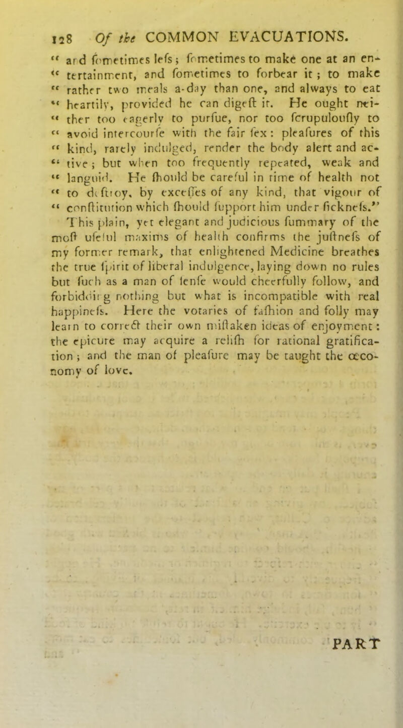 “ ard fometimcs Iefs; fometimesto make one at an en- <f tertainrr.cnr, and fometimes to forbear it ; to make f< rather two meals a-day than one, and always to eat •« heartily, provided he can digeft ir. He ought nti- “ ther too eagerly to purfue, nor too fcrupuloufly to f‘ avoid intercourse with the fair lex : pleafures of this ft kind, rarely indulged, render the body alert and ac* “ tive ; but when too frequently repeated, weak and “ languid. He fhould be careful in rime of health not lt to dcftioy, by excefies of any kind, that vigour of “ conftitution which fhould fupporthim under ncknels.*’ This plain, yet elegant and judicious fummary of the moll ufelul maxims of health confirms the juftnefs of my former remark, thac enlightened Medicine breathes the true fpirit of liberal indulgence, laying down no rules but fuch as a man of lenfe would cheerfully follow, and forbiddit g nothing but w hat is incompatible with real happinefs. Here the votaries of fafhion and folly may learn to corredh their own miftaken ideas of enjoyment: the epicure may acquire a relifh for rational gratifica- tion ; and the man of pleafure may be taught the ceco- nomy of love. 4 PART