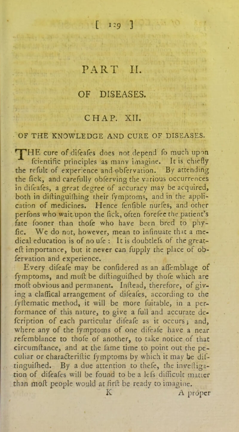 PART II. OF DISEASES. CHAP. XII. OF THE KNOWLEDGE AND CURE OF DISEASES. f HE cure of difeafes does not depend fo much upon fcientific principles as manv imagine. It is chiefly the refulc of experience and obfervation. By attending the lick, and carefully obferving the various occurrences in difeafes, a great degree of accuracy may be acquired, both in diftinguifhing their fymptoms, and in the appli- cation of medicines. Hence fenfible nurfes, and other perfons who wait upon the Pick, often forefee the patient’s fate fooner than thofe who have been bred to phy- fic. We do not, however, mean to inflnuate that a me- dical education is of no ufe : It is doubtlefs of the great- eft importance, but it never can fupply the place of ob- fervation and experience. Every difeafe may be confidered as an aflemblage of fymptoms, and rauft be diftinguifhed by thofe which are mod obvious and permanent. Inflead, therefore, of giv- ing a claffical arrangement of difeafes, according to the fydematic method, it will be more fuitable, in a per- formance of this nature, to give a full and accurate de- feription of each particular difeafe as it occurs; and, where any of the fymptoms of one difeafe have a near refemblance to thofe of another, to take notice of that circumftance, and at the fame time to point out the pe- culiar or charadteridic fymptoms by which it may be dif- tinguifhed. By a due attention to thefe, the invefliga- tion of difeafes will be found to be a Id's difficult matter than mod people would at fird be ready to imagine. K A proper l