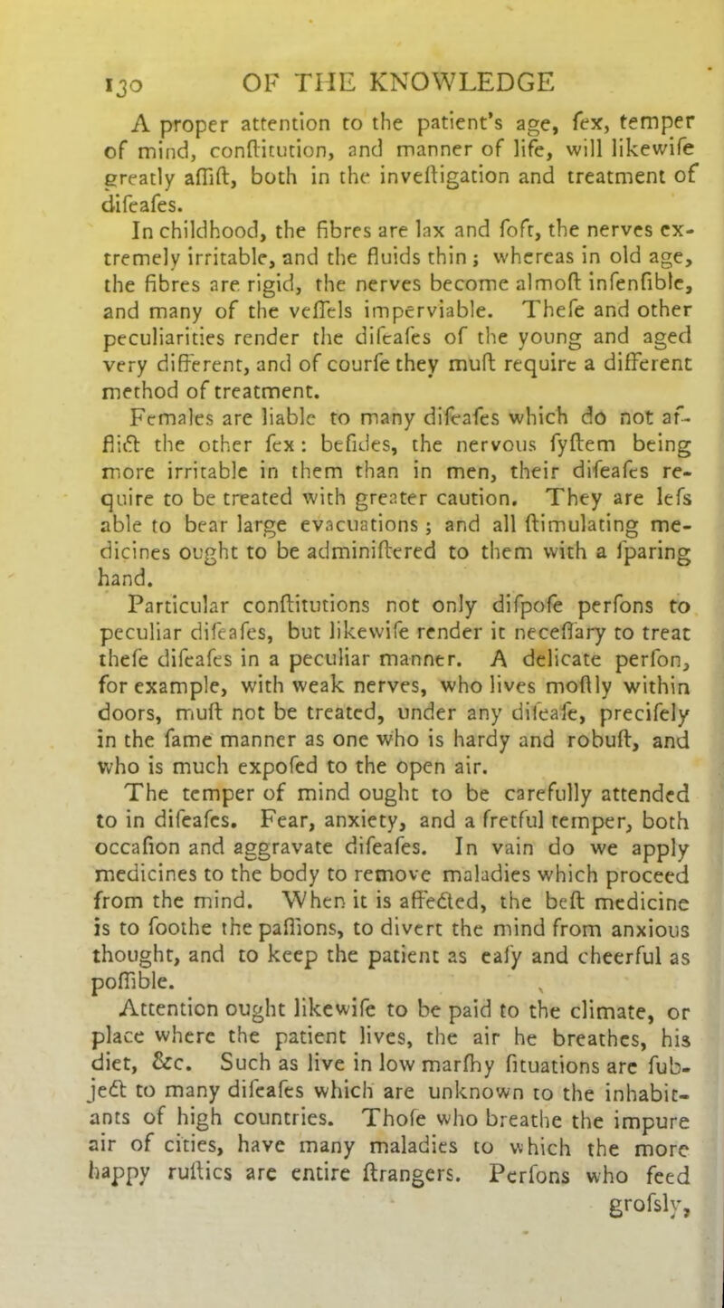 A proper attention to the patient’s age, fex, temper of mind, conftitution, and manner of life, will likewife greatly aflift, both in the inveftigation and treatment of* difeafes. In childhood, the fibres are lax and foft, the nerves ex- tremely irritable, and the fluids thin ; whereas in old age, the fibres are rigid, the nerves become almoft infenfible, and many of the veffels imperviable. Thefe and other peculiarities render the difeafes of the young and aged very different, and of courfe they muft require a different method of treatment. Females are liable to many difeafes which do not af- fiift the other fex : befides, the nervous fyftem being more irritable in them than in men, their difeafes re- quire to be treated with greater caution. They are lefs able to bear large evacuations ; and all (Emulating me- dicines ought to be adminiftered to them with a (paring hand. Particular conftitutions not only difpofe perfons to peculiar difeafes, but likewife render it necefiary to treat thefe difeafes in a peculiar manner. A delicate perfon, for example, with weak nerves, who lives moftly within doors, muft not be treated, under any difeafe, precifely in the fame manner as one who is hardy and robuft, and who is much expofed to the open air. The temper of mind ought to be carefully attended to in difeafes. Fear, anxiety, and a fretful temper, both occafion and aggravate difeafes. In vain do we apply medicines to the body to remove maladies which proceed from the mind. When it is afte&ed, the beft medicine is to foothe thepaffions, to divert the mind from anxious thought, and to keep the patient as eafy and cheerful as poftible. Attention ought likewife to be paid to the climate, or place where the patient lives, the air he breathes, his diet, &c. Such as live in low marfhy fituations are fub- jedl to many difeafes which are unknown to the inhabit- ants of high countries. Thofe who breathe the impure air of cities, have many maladies to which the more happy ruftics are entire ftrangers. Perfons who feed grofsly,