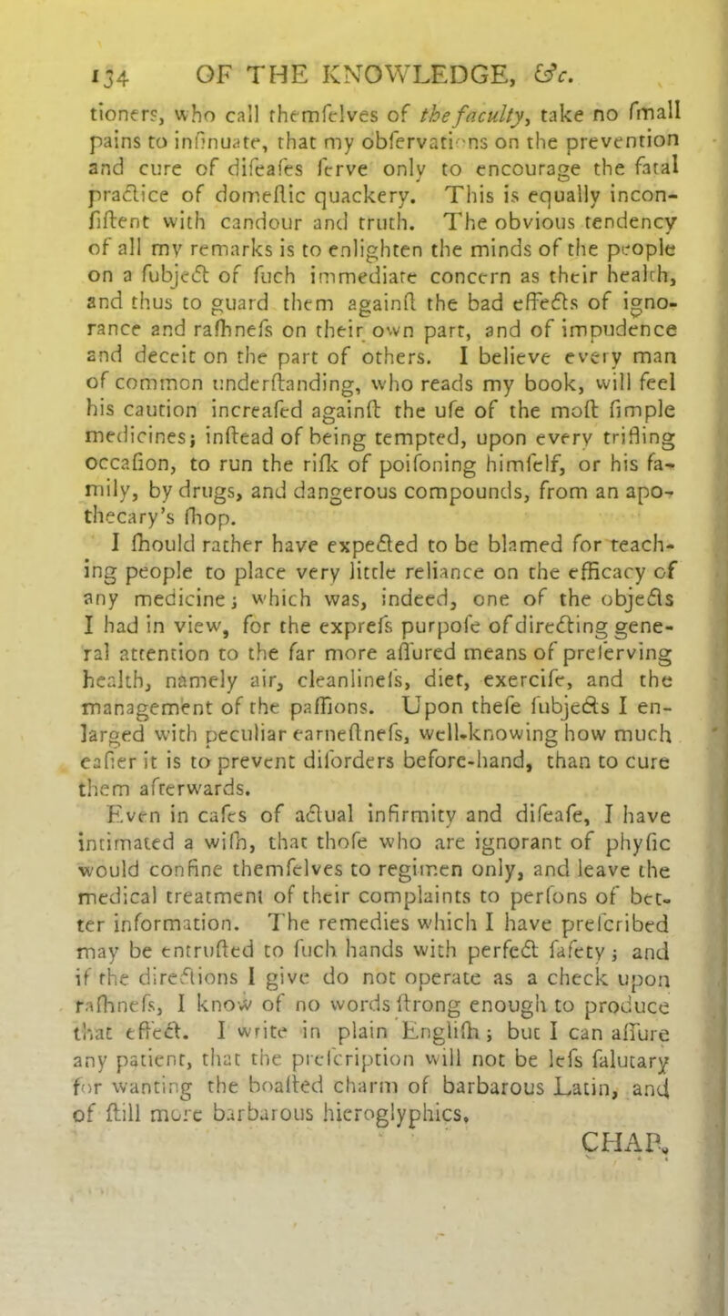 tioner?, who call rhemfelves of the faculty^ take no fmall pains to infmuate, that my obfervati ms on the prevention and cure of difeafes ferve only to encourage the fatal practice of domeflic quackery. This is equally incon- fiftent with candour and truth. The obvious tendency of all my remarks is to enlighten the minds of the people on a fubjedt of fuch immediate concern as their health, and thus to guard them againft the bad effects of igno- rance and rafhnefs on their own part, and of impudence and deceit on the part of others. I believe every man of common underftanding, who reads my book, will feel his caution incrcafed againft the ufe of the moft fimple medicines} inftead of being tempted, upon every trifling occafion, to run the rifle of poifoning himfclf, or his fa* mily, by drugs, and dangerous compounds, from an apo- thecary’s fhop. I fhould rather have expedted to be blamed for teach- ing people to place very little reliance on the efficacy of any medicine; which was, indeed, one of the objedls I had in view', for the exprefs purpole of diredting gene- ral attention to the far more allured means of preferving health, namely air, cleanlinels, diet, exercife, and the management of the paffions. Upon thefe fubjedts I en- larged with peculiar earneftnefs, well-knowing how much eafler it is to prevent dilbrders before-hand, than to cure them afrerw'ards. Even in cafes of adlual infirmity and difeafe, I have intimated a wifh, that thofe who are ignorant of phyfic w-ould confine themfclves to regimen only, and leave the medical treatment of their complaints to perfons of bet- ter information. The remedies which I have preferibed may be entrufted to fuch hands with perfedt fafety; and if the diredtions I give do not operate as a check upon rafhnefs, I know of no words ftrong enough to produce that effect. I write in plain Englifti; but I can allure any patient, that the prefeription will not be lefs falutary for wanting the boalfed charm of barbarous Latin, and of (till more barbarous hieroglyphics. CHAP*