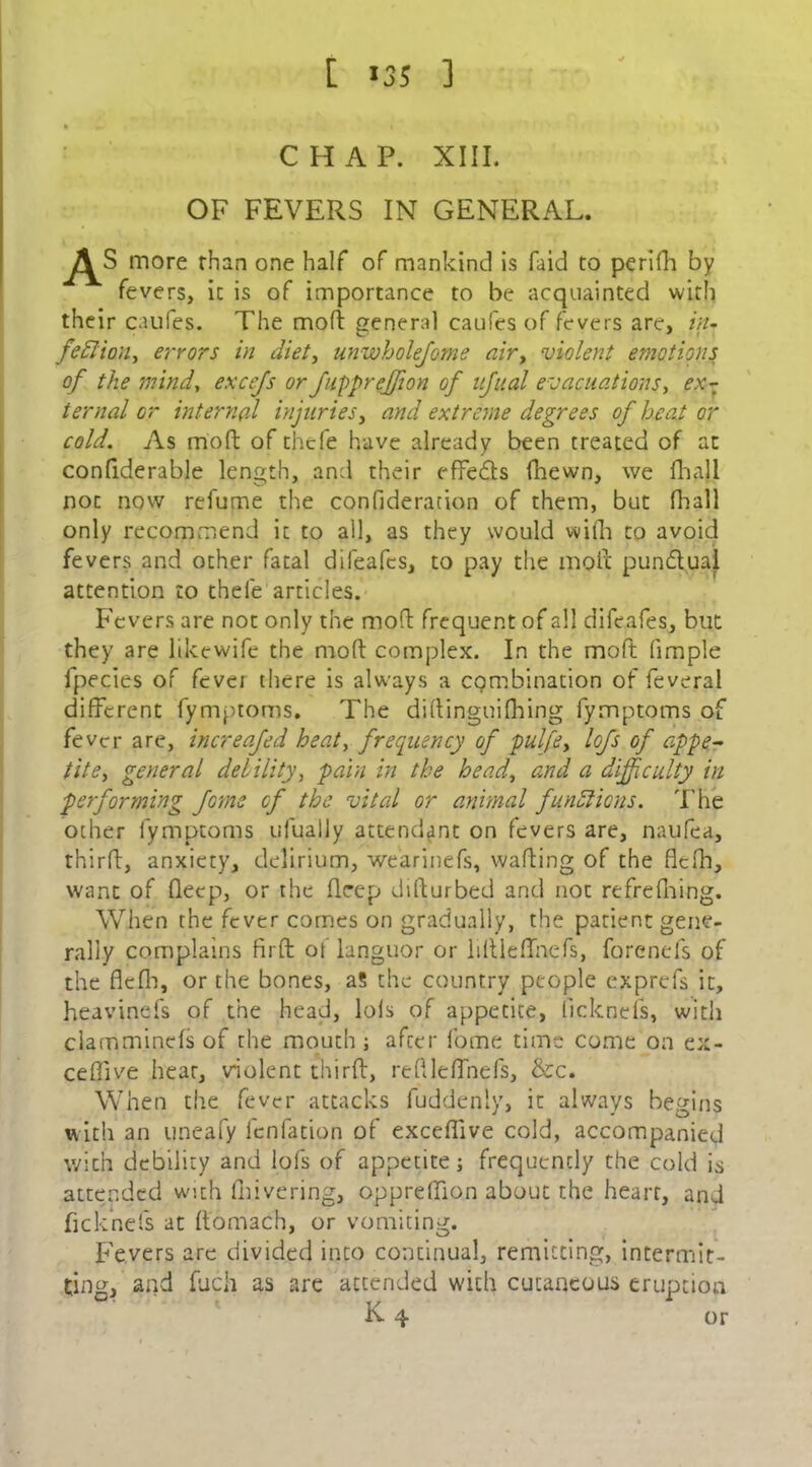 [ >35 ] CHAP. XIII. OF FEVERS IN GENERAL. more than one half of mankind is faid to perifh by fevers, it is of importance to be acquainted with their caufes. The mod general caufes of fevers are, in- fefiian, errors in diet, unwholejome air, violent emotions of the mind, excefs or fuppreffion of ufual evacuations, ex- ternal or internal injuries, and extreme degrees of heat or cold. As mod of thcfe have already been treated of at confiderable length, and their effects fhewn, we fhall not now refume the confideration of them, but fliall only recommend it to all, as they would vvifh to avoid fevers and other fatal difeafcs, to pay the moil punctual attention to thefe articles. Fevers are not only the mod frequent of all difeafes, but they are likewife the mod complex. In the mo ft fimple fpecies of fever there is always a combination of feveral different fymptoms. The didinguifhing fymptoms of fever are, increafed heat, frequency of pulfe, lofs of appe- tite, general debility, pain in the head, and a difficulty in performing fome of the vital or animal functions. The other fymptoms ufually attendant on fevers are, naufea, third, anxiety, delirium, wearinefs, wading of the flefh, want of deep, or the deep didurbed and not refrediing. When the fever comes on gradually, the patient gene- rally complains fird ot languor or liitlefTnefs, forenefs of the flefh, or the bones, aS the country people exprefs it, heavinefs of the head, lofs of appetite, (Icknefs, with clam minefs of the mouth ; after fome time come on ex- ceflive hear, violent third, redleffnefs, &c. When the fever attacks fuddenly, it always begins with an uneafy fenfation of exceflive cold, accompanied with debility and lofs of appetite; frequently the cold is attended with drive ring, oppredion about the heart, and fleknefs at ftomach, or vomiting. Fevers are divided into continual, remitting, intermit- ting, and fuch as are attended with cutaneous eruption K 4 or