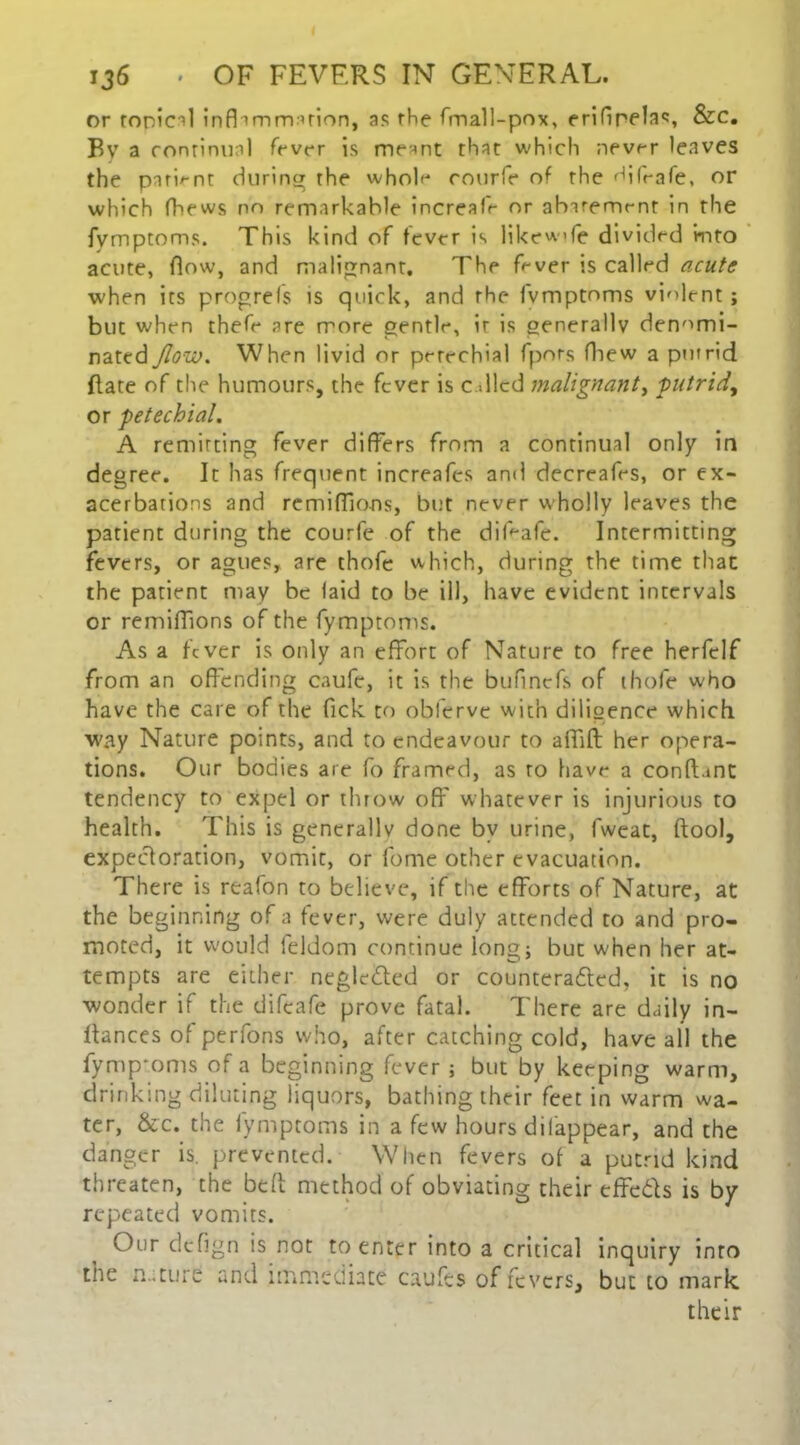 or conical infllmm uion, as rhe fmall-pox, erifinelas, &c. By a continual fever is meant that which never leaves the pari^-nt during the whole courfe of the difrafe, or which fhews no remarkable increafe or abaremrnt in the fymptoms. This kind of fever is likewife divided into acute, flow, and malignant. The fever is called acute when its progrefs is quick, and rhe fvmptoms violent; but when thefe are more gentle, ir is generally denomi- nated flow. When livid or perechial fpors (hew a putrid (late of the humours, the fever is c died malignant, putrid, or petechial. A remitting fever differs from a continual only in degree. It has frequent increafes and decreafes, or ex- acerbations and remiffions, but never wholly leaves the patient during the courfe of the diFafe. Intermitting fevers, or agues, are thofe which, during the time that the patient may be laid to be ill, have evident intervals or remiffions of the fymptoms. As a fever is only an effort of Nature to free herfelf from an offending caufe, it is the bufinefs of thofe who have the care of the fick to oblerve with diligence which way Nature points, and to endeavour to affift her opera- tions. Our bodies are fo framed, as to have a conft.mt tendency to expel or throw off whatever is injurious to health. This is generally done by urine, fweat, (tool, expectoration, vomit, or fome other evacuation. There is reafon to believe, if the efforts of Nature, at the beginning of a fever, were duly attended to and pro- moted, it would leldom continue long} but when her at- tempts are either neglected or countcradled, it is no wonder if the difeafe prove fatal. There are daily in- ffances of perfons who, after catching cold, have all the fymp'oms of a beginning fever ; but by keeping warm, drinking diluting liquors, bathing their feet in warm wa- ter, &c. the iymptoms in a few hours difappear, and the danger is. prevented. When fevers of a putrid kind threaten, the bed method of obviating their cffcdls is by repeated vomits. Our dcflgn is not to enter into a critical inquiry into the rut lire and immediate caufts of fevers, but to mark their