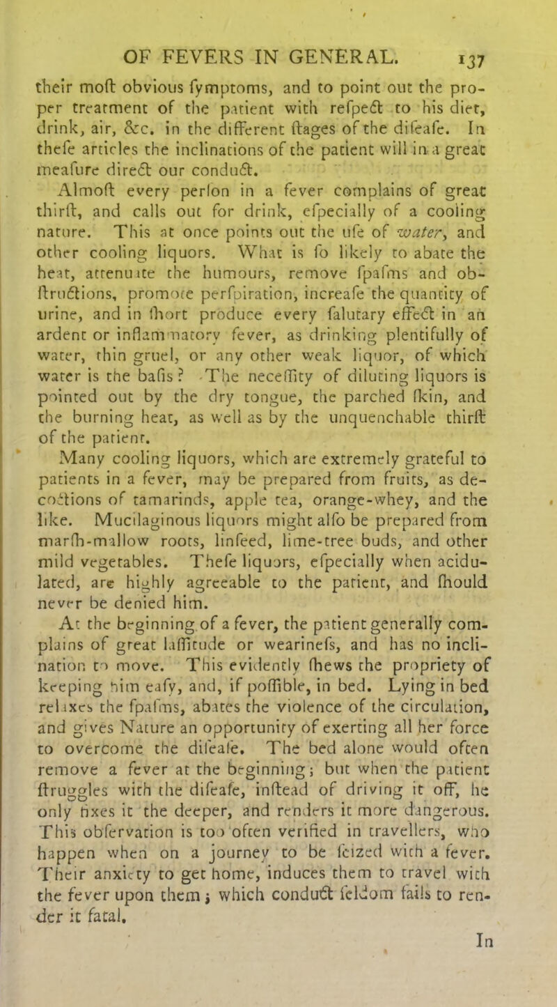 their moft obvious fymptoms, and to point out the pro- per treatment of the patient with refpedt to his diet, drink, air, &c. in the different ftages of the difeafc. In thefe articles the inclinations of the patient will in a great meafure diredt our conduit. Almoft every perlon in a fever complains of great thirft, and calls out for drink, efpecially of a cooling nature. This at once points out the ufe of water, and other cooling liquors. What is fo likely to abate the heat, atrenuite the humours, remove fpafms and ob- ftruitions, promote perfpiration, increafe the quantity of urine, and in fhort produce every falutary effeil in an ardent or inflam natorv fever, as drinking plentifully of water, thin gruel, or any other weak liquor, of which water is the bafis ? The neceflity of diluting liquors is pointed out by the dry tongue, the parched fkin, and the burning heat, as well as by the unquenchable thirft of the parienr. Many cooling liquors, which are extremely grateful to patients in a fever, may be prepared from fruits, as de- codtions of tamarinds, apple tea, orange-whey, and the like. Mucilaginous liquors might alfo be prepared from marfla-mallow roots, linfeed, lime-tree buds, and other mild vegetables. Thefe liquors, efpecially when acidu- lated, are highly agreeable to the patient, and fhould never be denied him. At the beginning of a fever, the patient generally com- plains of great laflitude or wearinefs, and has no incli- nation to move. This evidently fhews the propriety of keeping him eafv, and, if poffible, in bed. Lying in bed relixes the fpafms, abates the violence of the circulation, and gives Nature an opportunity of exerting all her force to overcome the difeafe. The bed alone would often remove a fever at the beginning; but when the patient ftruggles with the difeafc, inftead of driving it off, he only taxes it the deeper, and renders it more dangerous. This obfervation is too often verified in travellers, woo happen when on a journey to be feized with a fever. Their anxiety to get home, induces them to travel with the fever upon them $ which conduit fcldom fails to ren- der it fatal. In