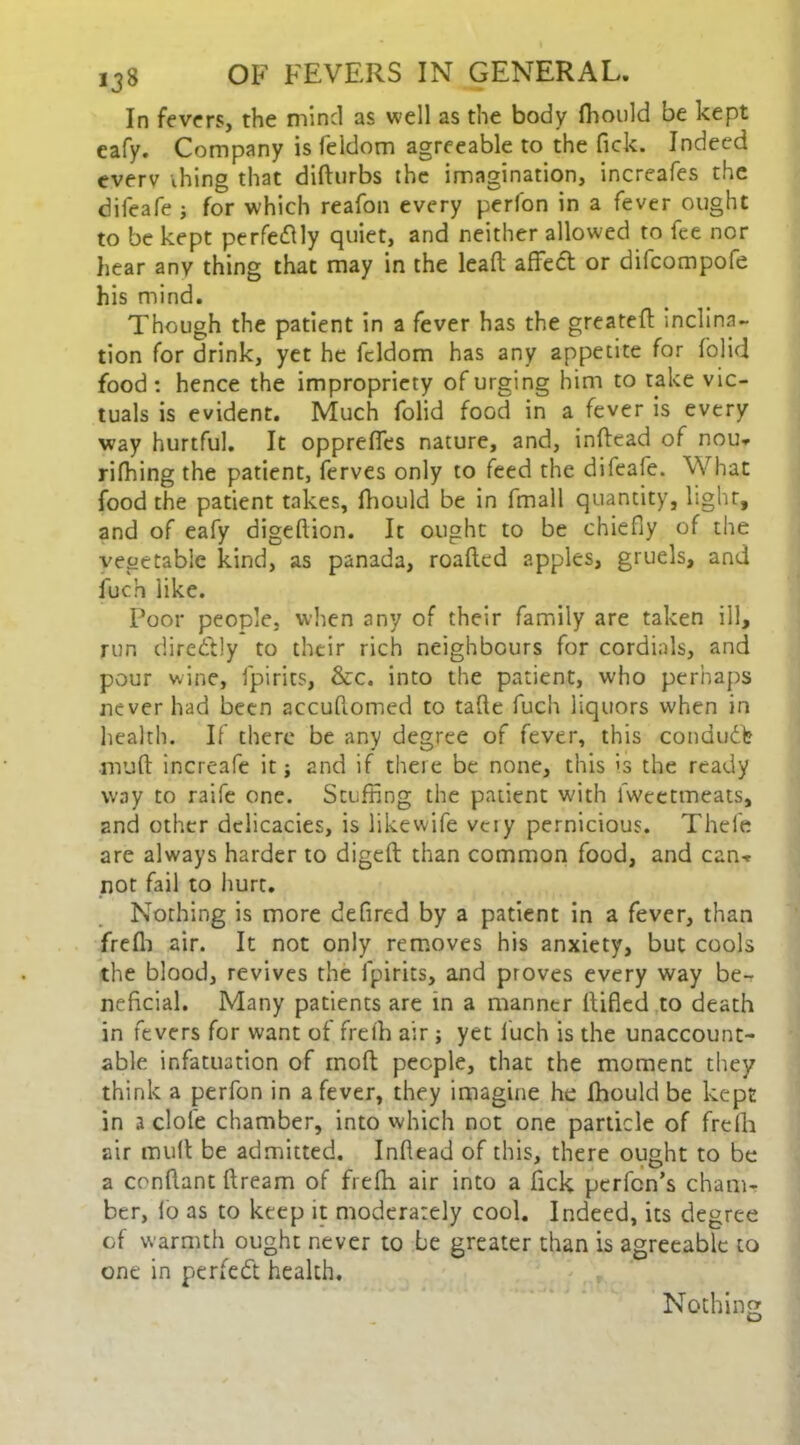 In fevers, the mind as well as the body fhould be kept eafy. Company is feldom agreeable to the Pick. Indeed everv thing that didurbs the imagination, increafes the dileafe j for which reafon every perfon in a fever ought to be kept perfedly quiet, and neither allowed to fee nor hear any thing that may in the lead affect or difcompofe his mind. Though the patient in a fever has the greateft inclina- tion for drink, yet he feldom has any appetite for folid food : hence the impropriety of urging him to take vic- tuals is evident. Much folid food in a fever is every way hurtful. It oppreffes nature, and, indead of nou* rifhing the patient, ferves only to feed the difeafe. What food the patient takes, diould be in fmall quantity, light, and of eafy digedion. It ought to be chiefly of the vegetable kind, as panada, roadcd apples, gruels, and luch like. Poor people, when any of their family are taken ill, run ciirc&Jy to their rich neighbours for cordials, and pour wine, fpirits, &c. into the patient, who perhaps never had been accuflomed to tafle fuch liquors when in health. If there be any degree of fever, this conduct mud increafe it; and if there be none, this is the ready way to raife one. Stuffing the patient with lwcetmeats, and other delicacies, is likewife very pernicious. Thefe are always harder to diged than common food, and can* not fail to hurt. Nothing is more deflred by a patient in a fever, than fredi air. It not only removes his anxiety, but cools the blood, revives the fpirits, and proves every way be- neficial. Many patients are in a manner difled to death in fevers for want of fredi air; yet luch is the unaccount- able infatuation of mod people, that the moment they think a perfon in a fever, they imagine he fhould be kept in a dole chamber, into which not one particle of frelh air mult be admitted. Indead of this, there ought to be a condant dream of frelh air into a fick pcrfcn’s cham- ber, lo as to keep it moderately cool. Indeed, its degree of warmth ought never to be greater than is agreeable to one in perfect health. Nothing