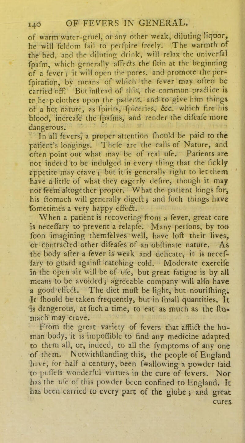 of warm water-gruel, or anv other weak, diluting liquor, lie will feldom fail to perfpire freely. The w-armth of the bed, and the diluting drink, will relax the univerfal fpafm, which generally afFcCts the fkin at the beginning of a fever; it will open the pore?, and promote the per- fpiration, by means of which'the fever may often be carried off. Butinftend of this, the common praClice is to he ;p clothes upon the patient, and to give him things of a hot nature, as fpirits, fpicerics, &c. which fire his blood, increafe the fpafms, and render the difeafe more dangerous. In all fevers, a proper attention fhould be paid to the patient’s longings. Thefe are the calls of Nature, and often point out what may be of real ufc. Parients are not indeed to be indulged in every thing that the fickly appetite may crave ; but it is generally right to let them have a little of what they eagerly defire, though it may not feem altogether proper. What the patient kings for, his ftomach will generally digeft j and luch things have fometimes a very happy effeCt. When a patient is recovering from a fever, great care is ncceflary to prevent a relapfe. Many perlons, by too foon imagining themfelves well, have loft their lives, or contracted other difeafes of an obftinate nature. As the body after a fever is weak and delicate, it is nccef- fary to guard againft catching cold. Moderate exercife in the open air will be of life, but great fatigue is by all means to be avoided; agreeable company will alfo have a good effeCt. The diet muft be light, but nourifhing. It fhould be taken frequently, but in fmall quantities. It is dangerous, at fuch a time, to eat as much as the fto- mach may crave. From the great variety of fevers that affliCt the hu- man body, it is impoftible to find any medicine adapted to them all, or, indeed, to all the fymptoms of any one of them. Notwithftanding this, the people of England have, for half a century, been fwallowing a powder laid to p< ficls wonderful virtues in the cure of fevers. Nor has the life of this powder been confined to England. It has been carried to every part of the globe > and great cures