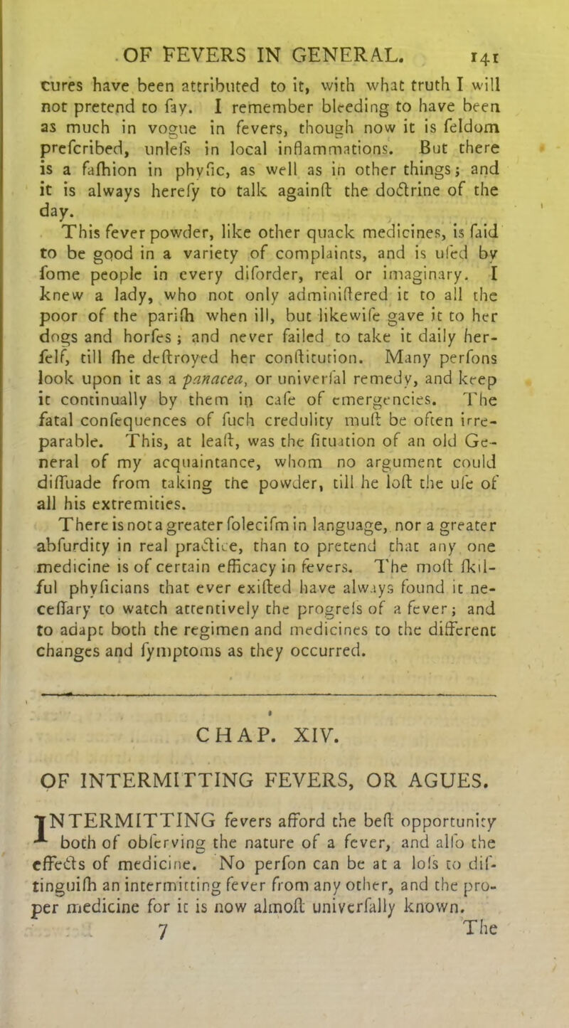 cures have been attributed to it, with what truth I will not pretend to fay. I remember bleeding to have been as much in vogue in fevers, though now it is feldom prefcribed, unlefs in local inflammations. But there is a fafhion in phvfic, as well as in other things; and it is always herefy to talk againd the do&rine of the day. This fever powder, like other quack medicines, is faid to be good in a variety of complaints, and is uled by fome people in every diforder, real or imaginary. I knew a lady, who not only adminidered it to all the poor of the parifh when ill, but likewife gave it to her dogs and horfes ; and never failed to take it daily her- felf, till fhe dtdroyed her condicution. Many perfons look upon it as a -panacea, or univerfal remedy, and keep it continually by them in cafe of emergencies. The fatal confequences of fuch credulity rauft be often irre- parable. This, at lead, was the fitmtion of an old Ge- neral of my acquaintance, whom no argument could difluade from taking the powder, till he loft the ufe of all his extremities. There is nota greater folecifm in language, nor a greater abfurdity in real practice, than to pretend thac any one medicine is of certain efficacy in fevers. The molt fkil- ful phyficians that ever exifted have always found it ne- cefiary to watch attentively the progrels of a fever; and to adapt both the regimen and medicines to the different changes and fymptoms as they occurred. CHAP. XIV. OF INTERMITTING FEVERS, OR AGUES. INTERMITTING fevers afford the bed opportunity both of obferving the nature of a fever, and alfo the effects of medicine. No perfon can be at a lols to dif- tinguiffi an intermitting fever from any other, and the pro- per medicine for it is now almod univcrfally known. 7 The