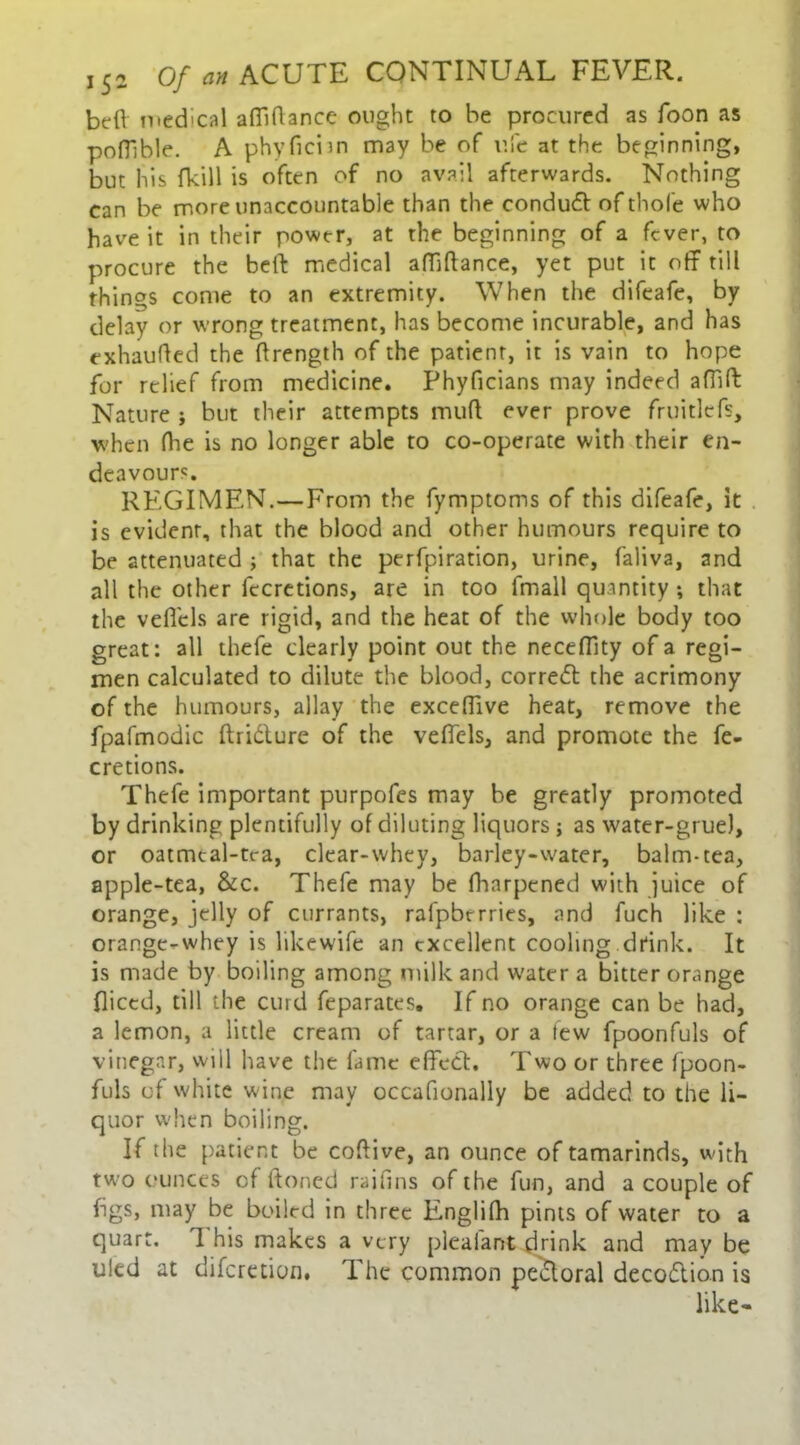 beff medical affiffance ought to he procured as Toon as poffible. A phyficnn may be of ufe at the beginning, but his fkill is often of no avail afterwards. Nothing can be more unaccountable than the conduct of thole who have it in their power, at the beginning of a fever, to procure the beff medical affiffance, yet put it off till things come to an extremity. When the difeafe, by delay or wrong treatment, has become incurable, and has exhauffed the (Length of the patient, it is vain to hope for relief from medicine. Phyficians may indeed afiift Nature j but their attempts muff ever prove fruitlefs, when (he is no longer able to co-operate with their en- deavours. REGIMEN.—From the fymptoms of this difeafe, it is evident, that the blood and other humours require to be attenuated ; that the perfpiration, urine, faliva, and all the other fecretions, are in too fmall quantity •, that the vefi’els are rigid, and the heat of the whole body too great: all thefe clearly point out the neceffity of a regi- men calculated to dilute the blood, corredt the acrimony of the humours, allay the exceffive heat, remove the fpafmodic ftridture of the veffels, and promote the fe- cretions. Thefe important purpofes may be greatly promoted by drinking plentifully of diluting liquors; as water-grue), or oatmeal-tea, clear-whey, barley-water, balm-tea, apple-tea, &c. Thefe may be fharpened with juice of orange, jelly of currants, rafpbrrries, and fuch like : orange-whey is likewife an excellent cooling drink. It is made by boiling among milk and water a bitter orange fliced, till the curd feparates. If no orange can be had, a lemon, a little cream of tartar, or a tew fpoonfuls of vinegar, will have the fame effect. Two or three fpoon- fuls of white wine may occafionally be added to the li- quor when boiling. If the patient be coftive, an ounce of tamarinds, with two ounces of ftoned raihns of the fun, and a couple of figs, may be boiled in three Englifh pints of water to a quart. 1 his makes a very pleafant drink and may be uied at diferetion. The common pectoral decodtion is like-