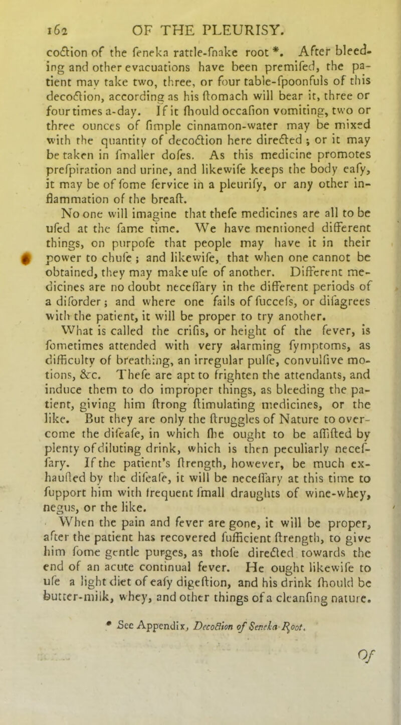 coflion of the feneka rattle-fnake root *. After bleed- ing and other evacuations have been premifed, the pa- tient may take two, three, or four table-fpoonfuls of this decoftion, according as his flomach will bear it, three or four times a-day. If it fhould occafion vomiting, two or three ounces of fimple cinnamon-water may be mixed with the quantity of decodion here direded ; or it may betaken in fmaller dofes. As this medicine promotes prefpiration and urine, and likewife keeps the body eafy, it may be of fome fervice in a pleurify, or any other in- flammation of the breaft. No one will imagine that thefe medicines are all to be ufed at the fame time. We have mentioned different things, on purpofe that people may have it in their $ power to chule ; and likewife, that when one cannot be obtained, they may make ufe of another. Different me- dicines are no doubt neceflarv in the different periods of a diforder; and where one fails of fuccefs, or difagrees with the patient, it will be proper to try another. What is called the crifis, or height of the fever, is fometimes attended with very alarming fymptoms, as difficulty of breathing, an irregular pulfe, convulfive mo- tions, &c. Thefe are apt to frighten the attendants, and induce them to do improper things, as bleeding the pa- tient, giving him ftrong flimulating medicines, or the like. But they are only the ftruggles of Nature to over- come the difeafe, in which (lie ought to be affifted by plenty of diluting drink, which is then peculiarly necef- fary. If the patient’s flrength, however, be much ex- haufled by the difeafe, it will be neceflarv at this time to fupport him with frequent fmall draughts of wine-whey, negus, or the like. When the pain and fever are gone, it will be proper, after the patient has recovered fufficient flrength, to give him fome gentle purges, as thole dire&ed towards the end of an acute continual fever. He ought likewife to ufe a light diet of eafy digeftion, and his drink fhould be butter-miik, w hey, and other things ofacleanflng nature. • See Appendix, Decodion of Ser.rla foot. Of